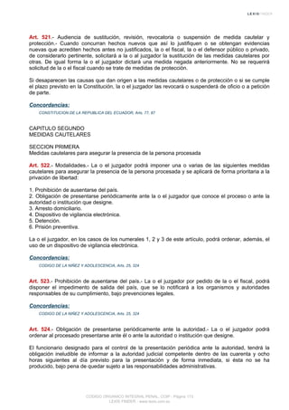 Art. 521.- Audiencia de sustitución, revisión, revocatoria o suspensión de medida cautelar y
protección.- Cuando concurran hechos nuevos que así lo justifiquen o se obtengan evidencias
nuevas que acrediten hechos antes no justificados, la o el fiscal, la o el defensor público o privado,
de considerarlo pertinente, solicitará a la o al juzgador la sustitución de las medidas cautelares por
otras. De igual forma la o el juzgador dictará una medida negada anteriormente. No se requerirá
solicitud de la o el fiscal cuando se trate de medidas de protección.
Si desaparecen las causas que dan origen a las medidas cautelares o de protección o si se cumple
el plazo previsto en la Constitución, la o el juzgador las revocará o suspenderá de oficio o a petición
de parte.
Concordancias:
CONSTITUCION DE LA REPUBLICA DEL ECUADOR, Arts. 77, 87
CAPITULO SEGUNDO
MEDIDAS CAUTELARES
SECCION PRIMERA
Medidas cautelares para asegurar la presencia de la persona procesada
Art. 522.- Modalidades.- La o el juzgador podrá imponer una o varias de las siguientes medidas
cautelares para asegurar la presencia de la persona procesada y se aplicará de forma prioritaria a la
privación de libertad:
1. Prohibición de ausentarse del país.
2. Obligación de presentarse periódicamente ante la o el juzgador que conoce el proceso o ante la
autoridad o institución que designe.
3. Arresto domiciliario.
4. Dispositivo de vigilancia electrónica.
5. Detención.
6. Prisión preventiva.
La o el juzgador, en los casos de los numerales 1, 2 y 3 de este artículo, podrá ordenar, además, el
uso de un dispositivo de vigilancia electrónica.
Concordancias:
CODIGO DE LA NIÑEZ Y ADOLESCENCIA, Arts. 25, 324
Art. 523.- Prohibición de ausentarse del país.- La o el juzgador por pedido de la o el fiscal, podrá
disponer el impedimento de salida del país, que se lo notificará a los organismos y autoridades
responsables de su cumplimiento, bajo prevenciones legales.
Concordancias:
CODIGO DE LA NIÑEZ Y ADOLESCENCIA, Arts. 25, 324
Art. 524.- Obligación de presentarse periódicamente ante la autoridad.- La o el juzgador podrá
ordenar al procesado presentarse ante él o ante la autoridad o institución que designe.
El funcionario designado para el control de la presentación periódica ante la autoridad, tendrá la
obligación ineludible de informar a la autoridad judicial competente dentro de las cuarenta y ocho
horas siguientes al día previsto para la presentación y de forma inmediata, si ésta no se ha
producido, bajo pena de quedar sujeto a las responsabilidades administrativas.
CODIGO ORGANICO INTEGRAL PENAL, COIP - Página 173
LEXIS FINDER - www.lexis.com.ec
 