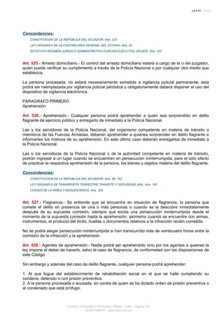 Concordancias:
CONSTITUCION DE LA REPUBLICA DEL ECUADOR, Arts. 233
LEY ORGANICA DE LA CONTRALORIA GENERAL DEL ESTADO, Arts. 52
ESTATUTO REGIMEN JURIDICO ADMINISTRATIVO FUNCION EJECUTIVA, ERJAFE, Arts. 103
Art. 525.- Arresto domiciliario.- El control del arresto domiciliario estará a cargo de la o del juzgador,
quien puede verificar su cumplimiento a través de la Policía Nacional o por cualquier otro medio que
establezca.
La persona procesada, no estará necesariamente sometida a vigilancia policial permanente; esta
podrá ser reemplazada por vigilancia policial periódica y obligatoriamente deberá disponer el uso del
dispositivo de vigilancia electrónica.
PARAGRAFO PRIMERO
Aprehensión
Art. 526.- Aprehensión.- Cualquier persona podrá aprehender a quien sea sorprendido en delito
flagrante de ejercicio público y entregarlo de inmediato a la Policía Nacional.
Las y los servidores de la Policía Nacional, del organismo competente en materia de tránsito o
miembros de las Fuerzas Armadas, deberán aprehender a quienes sorprendan en delito flagrante e
informarles los motivos de su aprehensión. En este último caso deberán entregarlos de inmediato a
la Policía Nacional.
Las o los servidoras de la Policía Nacional o de la autoridad competente en materia de tránsito,
podrán ingresar a un lugar cuando se encuentren en persecución ininterrumpida, para el solo efecto
de practicar la respectiva aprehensión de la persona, los bienes u objetos materia del delito flagrante.
Concordancias:
CONSTITUCION DE LA REPUBLICA DEL ECUADOR, Arts. 66, 163
LEY ORGANICA DE TRANSPORTE TERRESTRE TRANSITO Y SEGURIDAD VIAL, Arts. 165
CODIGO DE LA NIÑEZ Y ADOLESCENCIA, Arts. 326
Art. 527.- Flagrancia.- Se entiende que se encuentra en situación de flagrancia, la persona que
comete el delito en presencia de una o más personas o cuando se la descubre inmediatamente
después de su supuesta comisión, siempre que exista una persecución ininterrumpida desde el
momento de la supuesta comisión hasta la aprehensión, asimismo cuando se encuentre con armas,
instrumentos, el producto del ilícito, huellas o documentos relativos a la infracción recién cometida.
No se podrá alegar persecución ininterrumpida si han transcurrido más de veinticuatro horas entre la
comisión de la infracción y la aprehensión.
Art. 528.- Agentes de aprehensión.- Nadie podrá ser aprehendido sino por los agentes a quienes la
ley impone el deber de hacerlo, salvo el caso de flagrancia, de conformidad con las disposiciones de
este Código.
Sin embargo y además del caso de delito flagrante, cualquier persona podrá aprehender:
1. Al que fugue del establecimiento de rehabilitación social en el que se halle cumpliendo su
condena, detenido o con prisión preventiva.
2. A la persona procesada o acusada, en contra de quien se ha dictado orden de prisión preventiva o
al condenado que está prófugo.
CODIGO ORGANICO INTEGRAL PENAL, COIP - Página 174
LEXIS FINDER - www.lexis.com.ec
 