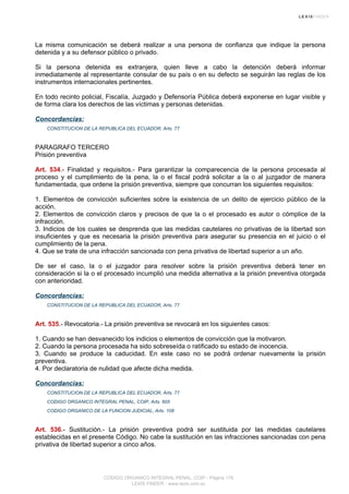 La misma comunicación se deberá realizar a una persona de confianza que indique la persona
detenida y a su defensor público o privado.
Si la persona detenida es extranjera, quien lleve a cabo la detención deberá informar
inmediatamente al representante consular de su país o en su defecto se seguirán las reglas de los
instrumentos internacionales pertinentes.
En todo recinto policial, Fiscalía, Juzgado y Defensoría Pública deberá exponerse en lugar visible y
de forma clara los derechos de las víctimas y personas detenidas.
Concordancias:
CONSTITUCION DE LA REPUBLICA DEL ECUADOR, Arts. 77
PARAGRAFO TERCERO
Prisión preventiva
Art. 534.- Finalidad y requisitos.- Para garantizar la comparecencia de la persona procesada al
proceso y el cumplimiento de la pena, la o el fiscal podrá solicitar a la o al juzgador de manera
fundamentada, que ordene la prisión preventiva, siempre que concurran los siguientes requisitos:
1. Elementos de convicción suficientes sobre la existencia de un delito de ejercicio público de la
acción.
2. Elementos de convicción claros y precisos de que la o el procesado es autor o cómplice de la
infracción.
3. Indicios de los cuales se desprenda que las medidas cautelares no privativas de la libertad son
insuficientes y que es necesaria la prisión preventiva para asegurar su presencia en el juicio o el
cumplimiento de la pena.
4. Que se trate de una infracción sancionada con pena privativa de libertad superior a un año.
De ser el caso, la o el juzgador para resolver sobre la prisión preventiva deberá tener en
consideración si la o el procesado incumplió una medida alternativa a la prisión preventiva otorgada
con anterioridad.
Concordancias:
CONSTITUCION DE LA REPUBLICA DEL ECUADOR, Arts. 77
Art. 535.- Revocatoria.- La prisión preventiva se revocará en los siguientes casos:
1. Cuando se han desvanecido los indicios o elementos de convicción que la motivaron.
2. Cuando la persona procesada ha sido sobreseída o ratificado su estado de inocencia.
3. Cuando se produce la caducidad. En este caso no se podrá ordenar nuevamente la prisión
preventiva.
4. Por declaratoria de nulidad que afecte dicha medida.
Concordancias:
CONSTITUCION DE LA REPUBLICA DEL ECUADOR, Arts. 77
CODIGO ORGANICO INTEGRAL PENAL, COIP, Arts. 605
CODIGO ORGANICO DE LA FUNCION JUDICIAL, Arts. 108
Art. 536.- Sustitución.- La prisión preventiva podrá ser sustituida por las medidas cautelares
establecidas en el presente Código. No cabe la sustitución en las infracciones sancionadas con pena
privativa de libertad superior a cinco años.
CODIGO ORGANICO INTEGRAL PENAL, COIP - Página 176
LEXIS FINDER - www.lexis.com.ec
 