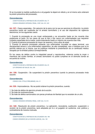 Si se incumple la medida sustitutiva la o el juzgador la dejará sin efecto y en el mismo acto ordenará
la prisión preventiva del procesado.
Concordancias:
CONSTITUCION DE LA REPUBLICA DEL ECUADOR, Arts. 77
CODIGO ORGANICO INTEGRAL PENAL, COIP, Arts. 521, 522
Art. 537.- Casos especiales.- Sin perjuicio de la pena con la que se sancione la infracción, la prisión
preventiva podrá ser sustituida por el arresto domiciliario y el uso del dispositivo de vigilancia
electrónica, en los siguientes casos:
1. Cuando la procesada es una mujer embarazada y se encuentre hasta en los noventa días
posteriores al parto. En los casos de que la hija o hijo nazca con enfermedades que requieren
cuidados especiales de la madre, podrá extenderse hasta un máximo de noventa días más.
2. Cuando la persona procesada es mayor de sesenta y cinco años de edad.
3. Cuando la persona procesada presente una enfermedad incurable en etapa terminal, una
discapacidad severa o una enfermedad catastrófica, de alta complejidad, rara o huérfana que no le
permita valerse por sí misma, que se justifique mediante la presentación de un certificado médico
otorgado por la entidad pública correspondiente.
En los casos de delitos contra la integridad sexual y reproductiva, violencia contra la mujer o
miembros del núcleo familiar, el arresto domiciliario no podrá cumplirse en el domicilio donde se
encuentra la víctima.
Concordancias:
CONSTITUCION DE LA REPUBLICA DEL ECUADOR, Arts. 43
LEY ORGANICA DE SALUD, Arts. 259
Art. 538.- Suspensión.- Se suspenderá la prisión preventiva cuando la persona procesada rinda
caución.
Concordancias:
CODIGO CIVIL (TITULO PRELIMINAR), Arts. 31
Art. 539.- Improcedencia.- No se podrá ordenar la prisión preventiva, cuando:
1. Se trate de delitos de ejercicio privado de la acción.
2. Se trate de contravenciones.
3. Se trate de delitos sancionados con penas privativas de libertad que no excedan de un año.
Concordancias:
CODIGO ORGANICO INTEGRAL PENAL, COIP, Arts. 19, 415
Art. 540.- Resolución de prisión preventiva.- La aplicación, revocatoria, sustitución, suspensión o
revisión de la prisión preventiva, será adoptada por la o el juzgador en audiencia, oral, pública y
contradictoria de manera motivada.
Concordancias:
CONSTITUCION DE LA REPUBLICA DEL ECUADOR, Arts. 168
CODIGO ORGANICO DE LA FUNCION JUDICIAL, Arts. 130
CODIGO ORGANICO INTEGRAL PENAL, COIP - Página 177
LEXIS FINDER - www.lexis.com.ec
 