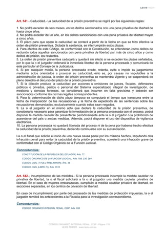 Art. 541.- Caducidad.- La caducidad de la prisión preventiva se regirá por las siguientes reglas:
1. No podrá exceder de seis meses, en los delitos sancionados con una pena privativa de libertad de
hasta cinco años.
2. No podrá exceder de un año, en los delitos sancionados con una pena privativa de libertad mayor
a cinco años.
3. El plazo para que opere la caducidad se contará a partir de la fecha en que se hizo efectiva la
orden de prisión preventiva. Dictada la sentencia, se interrumpirán estos plazos.
4. Para efectos de este Código, de conformidad con la Constitución, se entenderán como delitos de
reclusión todos aquellos sancionados con pena privativa de libertad por más de cinco años y como
delitos de prisión, los restantes.
5. La orden de prisión preventiva caducará y quedará sin efecto si se exceden los plazos señalados,
por lo que la o el juzgador ordenará la inmediata libertad de la persona procesada y comunicará de
este particular al Consejo de la Judicatura.
6. Si por cualquier medio, la persona procesada evade, retarda, evita o impide su juzgamiento
mediante actos orientados a provocar su caducidad, esto es, por causas no imputables a la
administración de justicia, la orden de prisión preventiva se mantendrá vigente y se suspenderá de
pleno derecho el decurso del plazo de la prisión preventiva.
7. Si la dilación produce la caducidad por acciones u omisiones de jueces, fiscales, defensores
públicos o privados, peritos o personal del Sistema especializado integral de investigación, de
medicina y ciencias forenses, se considerará que incurren en falta gravísima y deberán ser
sancionados conforme las normas legales correspondientes.
8. Para la determinación de dicho plazo tampoco se computará el tiempo que transcurra entre la
fecha de interposición de las recusaciones y la fecha de expedición de las sentencias sobre las
recusaciones demandadas, exclusivamente cuando estas sean negadas.
9. La o el juzgador en el mismo acto que declare la caducidad de la prisión preventiva, de
considerarlo necesario para garantizar la inmediación de la persona procesada con el proceso, podrá
disponer la medida cautelar de presentarse periódicamente ante la o el juzgador o la prohibición de
ausentarse del país o ambas medidas. Además, podrá disponer el uso del dispositivo de vigilancia
electrónica.
10. La persona procesada no quedará liberada del proceso ni de la pena por haberse hecho efectiva
la caducidad de la prisión preventiva, debiendo continuarse con su sustanciación.
La o el fiscal que solicite el inicio de una nueva causa penal por los mismos hechos, imputando otra
infracción penal para evitar la caducidad de la prisión preventiva, cometerá una infracción grave de
conformidad con el Código Orgánico de la Función Judicial.
Concordancias:
CONSTITUCION DE LA REPUBLICA DEL ECUADOR, Arts. 77
CODIGO ORGANICO DE LA FUNCION JUDICIAL, Arts. 108, 230, 264
CODIGO CIVIL (TITULO PRELIMINAR), Arts. 35
CODIGO CIVIL (LIBRO IV), Arts. 1510
Art. 542.- Incumplimiento de las medidas.- Si la persona procesada incumple la medida cautelar no
privativa de libertad, la o el fiscal solicitará a la o al juzgador una medida cautelar privativa de
libertad. En el caso de mujeres embarazadas, cumplirán la medida cautelar privativa de libertad, en
secciones separadas, en los centros de privación de libertad.
En caso de incumplimiento por parte del procesado de las medidas de protección impuestas, la o el
juzgador remitirá los antecedentes a la Fiscalía para la investigación correspondiente.
Concordancias:
CODIGO ORGANICO INTEGRAL PENAL, COIP, Arts. 558
CODIGO ORGANICO INTEGRAL PENAL, COIP - Página 178
LEXIS FINDER - www.lexis.com.ec
 
