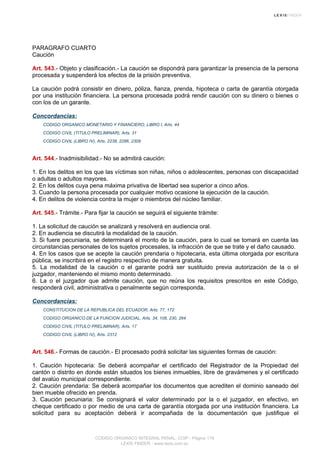 PARAGRAFO CUARTO
Caución
Art. 543.- Objeto y clasificación.- La caución se dispondrá para garantizar la presencia de la persona
procesada y suspenderá los efectos de la prisión preventiva.
La caución podrá consistir en dinero, póliza, fianza, prenda, hipoteca o carta de garantía otorgada
por una institución financiera. La persona procesada podrá rendir caución con su dinero o bienes o
con los de un garante.
Concordancias:
CODIGO ORGANICO MONETARIO Y FINANCIERO, LIBRO I, Arts. 44
CODIGO CIVIL (TITULO PRELIMINAR), Arts. 31
CODIGO CIVIL (LIBRO IV), Arts. 2238, 2286, 2309
Art. 544.- Inadmisibilidad.- No se admitirá caución:
1. En los delitos en los que las víctimas son niñas, niños o adolescentes, personas con discapacidad
o adultas o adultos mayores.
2. En los delitos cuya pena máxima privativa de libertad sea superior a cinco años.
3. Cuando la persona procesada por cualquier motivo ocasione la ejecución de la caución.
4. En delitos de violencia contra la mujer o miembros del núcleo familiar.
Art. 545.- Trámite.- Para fijar la caución se seguirá el siguiente trámite:
1. La solicitud de caución se analizará y resolverá en audiencia oral.
2. En audiencia se discutirá la modalidad de la caución.
3. Si fuere pecuniaria, se determinará el monto de la caución, para lo cual se tomará en cuenta las
circunstancias personales de los sujetos procesales, la infracción de que se trate y el daño causado.
4. En los casos que se acepte la caución prendaria o hipotecaria, esta última otorgada por escritura
pública, se inscribirá en el registro respectivo de manera gratuita.
5. La modalidad de la caución o el garante podrá ser sustituido previa autorización de la o el
juzgador, manteniendo el mismo monto determinado.
6. La o el juzgador que admite caución, que no reúna los requisitos prescritos en este Código,
responderá civil, administrativa o penalmente según corresponda.
Concordancias:
CONSTITUCION DE LA REPUBLICA DEL ECUADOR, Arts. 77, 172
CODIGO ORGANICO DE LA FUNCION JUDICIAL, Arts. 34, 108, 230, 264
CODIGO CIVIL (TITULO PRELIMINAR), Arts. 17
CODIGO CIVIL (LIBRO IV), Arts. 2312
Art. 546.- Formas de caución.- El procesado podrá solicitar las siguientes formas de caución:
1. Caución hipotecaria: Se deberá acompañar el certificado del Registrador de la Propiedad del
cantón o distrito en donde están situados los bienes inmuebles, libre de gravámenes y el certificado
del avalúo municipal correspondiente.
2. Caución prendaria: Se deberá acompañar los documentos que acrediten el dominio saneado del
bien mueble ofrecido en prenda.
3. Caución pecuniaria: Se consignará el valor determinado por la o el juzgador, en efectivo, en
cheque certificado o por medio de una carta de garantía otorgada por una institución financiera. La
solicitud para su aceptación deberá ir acompañada de la documentación que justifique el
CODIGO ORGANICO INTEGRAL PENAL, COIP - Página 179
LEXIS FINDER - www.lexis.com.ec
 