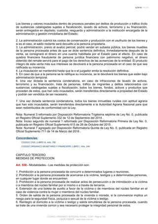 Los bienes y valores incautados dentro de procesos penales por delitos de producción o tráfico ilícito
de sustancias catalogadas sujetas a fiscalización, lavado de activos, terrorismo y su financiación,
serán entregados en depósito, custodia, resguardo y administración a la institución encargada de la
administración y gestión inmobiliaria del Estado.
2. La administración cubrirá los costos de conservación y producción con el usufructo de los bienes y
si es el caso, el saldo restante será devuelto a la persona propietaria.
3. La administración, previo al avalúo pericial, podrá vender en subasta pública, los bienes muebles
de la persona procesada antes de que se dicte sentencia definitiva. Inmediatamente después de la
venta, se consignará el dinero en una cuenta habilitada por el Estado para el efecto. En caso de
quiebra financiera fraudulenta de persona jurídica financiera con patrimonio negativo, el dinero
obtenido del remate servirá para el pago de los derechos de las acreencias de la entidad. El producto
íntegro de esta venta más sus intereses se devolverá a la persona procesada en el caso de que sea
ratificada su inocencia.
4. La incautación se mantendrá hasta que la o el juzgador emita la resolución definitiva.
5. En caso de que a la persona se le ratifique su inocencia, se le devolverá los bienes que están bajo
administración temporal.
6. Una vez dictada la sentencia condenatoria, en caso de infracciones de lavado de activos,
terrorismo y su financiación, trata de personas, tráfico de migrantes y delitos relacionados con
sustancias catalogadas sujetas a fiscalización, todos los bienes, fondos, activos y productos que
proceden de estos, que han sido incautados, serán transferidos directamente a propiedad del Estado
y podrán ser vendidos de ser necesario.
7. Una vez dictada sentencia condenatoria, todos los bienes inmuebles rurales con aptitud agraria
que han sido incautados, serán transferidos directamente a la Autoridad Agraria Nacional para que
sean redistribuidos de conformidad con la Ley.
Nota: Numeral 3 reformado por Disposición Reformatoria Trigésima séptima de Ley No. 0, publicada
en Registro Oficial Suplemento 332 de 12 de Septiembre del 2014 .
Nota: Inciso segundo de numeral 1 reformado por Disposición Reformatoria Primera de Ley No. 0,
publicada en Registro Oficial Suplemento 615 de 26 de Octubre del 2015 .
Nota: Numeral 7 agregado por Disposición Reformatoria Quinta de Ley No. 0, publicada en Registro
Oficial Suplemento 711 de 14 de Marzo del 2016 .
Concordancias:
CODIGO CIVIL (LIBRO II), Arts. 780
CODIGO ORGANICO MONETARIO Y FINANCIERO, LIBRO I, Arts. 244
CAPITULO TERCERO
MEDIDAS DE PROTECCION
Art. 558.- Modalidades.- Las medidas de protección son:
1. Prohibición a la persona procesada de concurrir a determinados lugares o reuniones.
2. Prohibición a la persona procesada de acercarse a la víctima, testigos y a determinadas personas,
en cualquier lugar donde se encuentren.
3. Prohibición a la persona procesada de realizar actos de persecución o de intimidación a la víctima
o a miembros del núcleo familiar por sí mismo o a través de terceros.
4. Extensión de una boleta de auxilio a favor de la víctima o de miembros del núcleo familiar en el
caso de violencia contra la mujer o miembros del núcleo familiar.
5. Orden de salida de la persona procesada de la vivienda o morada, si la convivencia implica un
riesgo para la seguridad física, psíquica o sexual de la víctima o testigo.
6. Reintegro al domicilio a la víctima o testigo y salida simultánea de la persona procesada, cuando
se trate de una vivienda común y sea necesario proteger la integridad personal de estos.
CODIGO ORGANICO INTEGRAL PENAL, COIP - Página 183
LEXIS FINDER - www.lexis.com.ec
 