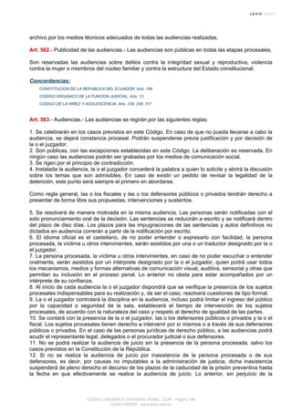 archivo por los medios técnicos adecuados de todas las audiencias realizadas.
Art. 562.- Publicidad de las audiencias.- Las audiencias son públicas en todas las etapas procesales.
Son reservadas las audiencias sobre delitos contra la integridad sexual y reproductiva, violencia
contra la mujer o miembros del núcleo familiar y contra la estructura del Estado constitucional.
Concordancias:
CONSTITUCION DE LA REPUBLICA DEL ECUADOR, Arts. 168
CODIGO ORGANICO DE LA FUNCION JUDICIAL, Arts. 13
CODIGO DE LA NIÑEZ Y ADOLESCENCIA, Arts. 238, 258, 317
Art. 563.- Audiencias.- Las audiencias se regirán por las siguientes reglas:
1. Se celebrarán en los casos previstos en este Código. En caso de que no pueda llevarse a cabo la
audiencia, se dejará constancia procesal. Podrán suspenderse previa justificación y por decisión de
la o el juzgador.
2. Son públicas, con las excepciones establecidas en este Código. La deliberación es reservada. En
ningún caso las audiencias podrán ser grabadas por los medios de comunicación social.
3. Se rigen por el principio de contradicción.
4. Instalada la audiencia, la o el juzgador concederá la palabra a quien lo solicite y abrirá la discusión
sobre los temas que son admisibles. En caso de existir un pedido de revisar la legalidad de la
detención, este punto será siempre el primero en abordarse.
Como regla general, las o los fiscales y las o los defensores públicos o privados tendrán derecho a
presentar de forma libre sus propuestas, intervenciones y sustentos.
5. Se resolverá de manera motivada en la misma audiencia. Las personas serán notificadas con el
solo pronunciamiento oral de la decisión. Las sentencias se reducirán a escrito y se notificará dentro
del plazo de diez días. Los plazos para las impugnaciones de las sentencias y autos definitivos no
dictados en audiencia correrán a partir de la notificación por escrito.
6. El idioma oficial es el castellano, de no poder entender o expresarlo con facilidad, la persona
procesada, la víctima u otros intervinientes, serán asistidos por una o un traductor designado por la o
el juzgador.
7. La persona procesada, la víctima u otros intervinientes, en caso de no poder escuchar o entender
oralmente, serán asistidos por un intérprete designado por la o el juzgador, quien podrá usar todos
los mecanismos, medios y formas alternativas de comunicación visual, auditiva, sensorial y otras que
permitan su inclusión en el proceso penal. Lo anterior no obsta para estar acompañados por un
intérprete de su confianza.
8. Al inicio de cada audiencia la o el juzgador dispondrá que se verifique la presencia de los sujetos
procesales indispensables para su realización y, de ser el caso, resolverá cuestiones de tipo formal.
9. La o el juzgador controlará la disciplina en la audiencia, incluso podrá limitar el ingreso del público
por la capacidad o seguridad de la sala, establecerá el tiempo de intervención de los sujetos
procesales, de acuerdo con la naturaleza del caso y respeto al derecho de igualdad de las partes.
10. Se contará con la presencia de la o el juzgador, las o los defensores públicos o privados y la o el
fiscal. Los sujetos procesales tienen derecho a intervenir por sí mismos o a través de sus defensores
públicos o privados. En el caso de las personas jurídicas de derecho público, a las audiencias podrá
acudir el representante legal, delegados o el procurador judicial o sus defensores.
11. No se podrá realizar la audiencia de juicio sin la presencia de la persona procesada, salvo los
casos previstos en la Constitución de la República.
12. Si no se realiza la audiencia de juicio por inasistencia de la persona procesada o de sus
defensores, es decir, por causas no imputables a la administración de justicia, dicha inasistencia
suspenderá de pleno derecho el decurso de los plazos de la caducidad de la prisión preventiva hasta
la fecha en que efectivamente se realice la audiencia de juicio. Lo anterior, sin perjuicio de la
CODIGO ORGANICO INTEGRAL PENAL, COIP - Página 186
LEXIS FINDER - www.lexis.com.ec
 