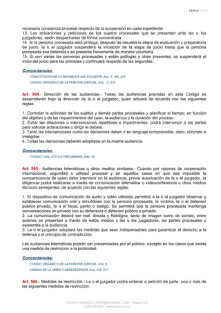 necesaria constancia procesal respecto de la suspensión en cada expediente.
13. Las actuaciones y peticiones de los sujetos procesales que se presenten ante las o los
juzgadores, serán despachadas de forma concentrada.
14. Si la persona procesada está prófuga, después de resuelta la etapa de evaluación y preparatoria
de juicio, la o el juzgador suspenderá la iniciación de la etapa de juicio hasta que la persona
procesada sea detenida o se presente físicamente de manera voluntaria.
15. Si son varias las personas procesadas y están prófugas y otras presentes, se suspenderá el
inicio del juicio para las primeras y continuará respecto de las segundas.
Concordancias:
CONSTITUCION DE LA REPUBLICA DEL ECUADOR, Arts. 2, 168, 233
CODIGO ORGANICO DE LA FUNCION JUDICIAL, Arts. 13, 335
Art. 564.- Dirección de las audiencias.- Todas las audiencias previstas en este Código se
desarrollarán bajo la dirección de la o el juzgador, quien actuará de acuerdo con las siguientes
reglas:
1. Controlar la actividad de los sujetos y demás partes procesales y planificar el tiempo, en función
del objetivo y de los requerimientos del caso, la audiencia y la duración del proceso.
2. Evitar las dilaciones o intervenciones repetitivas e impertinentes, podrá interrumpir a las partes
para solicitar aclaraciones o dirigir el debate.
3. Tanto las intervenciones como las decisiones deben ir en lenguaje comprensible, claro, concreto e
inteligible.
4. Todas las decisiones deberán adoptarse en la misma audiencia.
Concordancias:
CODIGO CIVIL (TITULO PRELIMINAR), Arts. 18
Art. 565.- Audiencias telemáticas u otros medios similares.- Cuando por razones de cooperación
internacional, seguridad o utilidad procesal y en aquellos casos en que sea imposible la
comparecencia de quien debe intervenir en la audiencia, previa autorización de la o el juzgador, la
diligencia podrá realizarse a través de comunicación telemática o videoconferencia u otros medios
técnicos semejantes, de acuerdo con las siguientes reglas:
1. El dispositivo de comunicación de audio y video utilizado permitirá a la o al juzgador observar y
establecer comunicación oral y simultánea con la persona procesada, la víctima, la o el defensor
público privado, la o el fiscal, perito o testigo. Se permitirá que la persona procesada mantenga
conversaciones en privado con su defensora o defensor público o privado.
2. La comunicación deberá ser real, directa y fidedigna, tanto de imagen como de sonido, entre
quienes se presentan a través de estos medios y las o los juzgadores, las partes procesales y
asistentes a la audiencia.
3. La o el juzgador adoptará las medidas que sean indispensables para garantizar el derecho a la
defensa y el principio de contradicción.
Las audiencias telemáticas podrán ser presenciadas por el público, excepto en los casos que exista
una medida de restricción a la publicidad.
Concordancias:
CODIGO ORGANICO DE LA FUNCION JUDICIAL, Arts. 9
CODIGO DE LA NIÑEZ Y ADOLESCENCIA, Arts. 238, 317
Art. 566.- Medidas de restricción.- La o el juzgador podrá ordenar a petición de parte, una o más de
las siguientes medidas de restricción:
CODIGO ORGANICO INTEGRAL PENAL, COIP - Página 187
LEXIS FINDER - www.lexis.com.ec
 