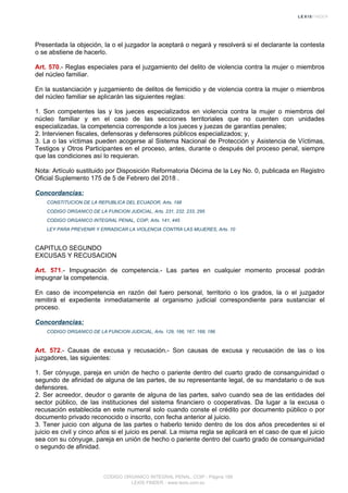 Presentada la objeción, la o el juzgador la aceptará o negará y resolverá si el declarante la contesta
o se abstiene de hacerlo.
Art. 570.- Reglas especiales para el juzgamiento del delito de violencia contra la mujer o miembros
del núcleo familiar.
En la sustanciación y juzgamiento de delitos de femicidio y de violencia contra la mujer o miembros
del núcleo familiar se aplicarán las siguientes reglas:
1. Son competentes las y los jueces especializados en violencia contra la mujer o miembros del
núcleo familiar y en el caso de las secciones territoriales que no cuenten con unidades
especializadas, la competencia corresponde a los jueces y juezas de garantías penales;
2. Intervienen fiscales, defensoras y defensores públicos especializados; y,
3. La o las víctimas pueden acogerse al Sistema Nacional de Protección y Asistencia de Víctimas,
Testigos y Otros Participantes en el proceso, antes, durante o después del proceso penal, siempre
que las condiciones así lo requieran.
Nota: Artículo sustituido por Disposición Reformatoria Décima de la Ley No. 0, publicada en Registro
Oficial Suplemento 175 de 5 de Febrero del 2018 .
Concordancias:
CONSTITUCION DE LA REPUBLICA DEL ECUADOR, Arts. 198
CODIGO ORGANICO DE LA FUNCION JUDICIAL, Arts. 231, 232, 233, 295
CODIGO ORGANICO INTEGRAL PENAL, COIP, Arts. 141, 445
LEY PARA PREVENIR Y ERRADICAR LA VIOLENCIA CONTRA LAS MUJERES, Arts. 10
CAPITULO SEGUNDO
EXCUSAS Y RECUSACION
Art. 571.- Impugnación de competencia.- Las partes en cualquier momento procesal podrán
impugnar la competencia.
En caso de incompetencia en razón del fuero personal, territorio o los grados, la o el juzgador
remitirá el expediente inmediatamente al organismo judicial correspondiente para sustanciar el
proceso.
Concordancias:
CODIGO ORGANICO DE LA FUNCION JUDICIAL, Arts. 129, 166, 167, 168, 186
Art. 572.- Causas de excusa y recusación.- Son causas de excusa y recusación de las o los
juzgadores, las siguientes:
1. Ser cónyuge, pareja en unión de hecho o pariente dentro del cuarto grado de consanguinidad o
segundo de afinidad de alguna de las partes, de su representante legal, de su mandatario o de sus
defensores.
2. Ser acreedor, deudor o garante de alguna de las partes, salvo cuando sea de las entidades del
sector público, de las instituciones del sistema financiero o cooperativas. Da lugar a la excusa o
recusación establecida en este numeral solo cuando conste el crédito por documento público o por
documento privado reconocido o inscrito, con fecha anterior al juicio.
3. Tener juicio con alguna de las partes o haberlo tenido dentro de los dos años precedentes si el
juicio es civil y cinco años si el juicio es penal. La misma regla se aplicará en el caso de que el juicio
sea con su cónyuge, pareja en unión de hecho o pariente dentro del cuarto grado de consanguinidad
o segundo de afinidad.
CODIGO ORGANICO INTEGRAL PENAL, COIP - Página 189
LEXIS FINDER - www.lexis.com.ec
 