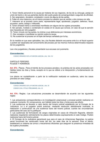 4. Tener interés personal en la causa por tratarse de sus negocios, de los de su cónyuge, pareja en
unión de hecho o de sus parientes dentro del cuarto grado de consanguinidad o segundo de afinidad.
5. Ser asignatario, donatario, empleador o socio de alguna de las partes.
6. Fallar en otra instancia y en el mismo proceso la cuestión que se ventila u otra conexa con ella.
7. Intervenir en el proceso como parte, representante legal, apoderado, juzgador, defensor, fiscal,
acusador, perito, testigo o intérprete.
8. Tener amistad íntima o enemistad manifiesta con alguno de los sujetos procesales.
9. Ser penado, multado o condenado en costas en la causa que conoce, en caso de que la sanción
sea impuesta por otro juzgador.
10. Tener vínculo con las partes, la víctima o sus defensores por intereses económicos.
11. Dar consejos o manifestar su opinión sobre la causa.
12. No sustanciar el proceso en el triple del tiempo señalado por la ley.
En la medida en que sean aplicables, las y los fiscales deberán excusarse ante la o el fiscal superior
o podrán ser separados del conocimiento del proceso por los mismos motivos determinados respecto
de los juzgadores.
Las o los juzgadores y fiscales presentarán sus excusas con juramento.
Concordancias:
CODIGO ORGANICO DE LA FUNCION JUDICIAL, Arts. 164, 214
CAPITULO TERCERO
PLAZOS Y HORARIOS
Art. 573.- Plazos.- Para el trámite de los procesos penales y la práctica de los actos procesales son
hábiles todos los días y horas, excepto en lo que se refiere a la interposición y fundamentación de
recursos.
Los plazos se contabilizarán a partir de la notificación realizada en audiencia, salvo los casos
previstos en este Código.
Concordancias:
CODIGO ORGANICO DE LA FUNCION JUDICIAL, Arts. 20
CODIGO CIVIL (TITULO PRELIMINAR), Arts. 33
Art. 574.- Reglas.- Las actuaciones procesales se desarrollarán de acuerdo con las siguientes
reglas:
1. Las actuaciones correspondientes a la investigación preprocesal y procesal podrán realizarse en
cualquier momento. En consecuencia, son hábiles todos los días y horas para ese efecto.
2. Las audiencias se llevarán a cabo dentro del horario judicial establecido por el Consejo de la
Judicatura. La o el juzgador podrá autorizar, mediante resolución debidamente motivada, la
realización o continuación de una audiencia fuera del horario judicial, cuando las circunstancias
particulares del caso así lo justifiquen.
3. Las audiencias de formulación de cargos originadas en casos de infracción flagrante, deberán
realizarse respetando estrictamente los plazos determinados expresamente en este Código. Podrán
realizarse fuera del horario judicial.
4. El Consejo de la Judicatura garantizará que para el caso de infracciones flagrantes, la justicia
penal funcionará las veinticuatro horas del día, los siete días de la semana. Para el efecto,
establecerá un sistema de turnos o mecanismos eficientes que aseguren la presencia inmediata de
los sujetos procesales.
Concordancias:
CODIGO ORGANICO INTEGRAL PENAL, COIP - Página 190
LEXIS FINDER - www.lexis.com.ec
 