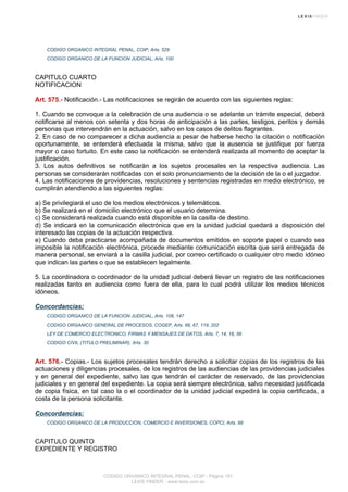 CODIGO ORGANICO INTEGRAL PENAL, COIP, Arts. 529
CODIGO ORGANICO DE LA FUNCION JUDICIAL, Arts. 100
CAPITULO CUARTO
NOTIFICACION
Art. 575.- Notificación.- Las notificaciones se regirán de acuerdo con las siguientes reglas:
1. Cuando se convoque a la celebración de una audiencia o se adelante un trámite especial, deberá
notificarse al menos con setenta y dos horas de anticipación a las partes, testigos, peritos y demás
personas que intervendrán en la actuación, salvo en los casos de delitos flagrantes.
2. En caso de no comparecer a dicha audiencia a pesar de haberse hecho la citación o notificación
oportunamente, se entenderá efectuada la misma, salvo que la ausencia se justifique por fuerza
mayor o caso fortuito. En este caso la notificación se entenderá realizada al momento de aceptar la
justificación.
3. Los autos definitivos se notificarán a los sujetos procesales en la respectiva audiencia. Las
personas se considerarán notificadas con el solo pronunciamiento de la decisión de la o el juzgador.
4. Las notificaciones de providencias, resoluciones y sentencias registradas en medio electrónico, se
cumplirán atendiendo a las siguientes reglas:
a) Se privilegiará el uso de los medios electrónicos y telemáticos.
b) Se realizará en el domicilio electrónico que el usuario determina.
c) Se considerará realizada cuando está disponible en la casilla de destino.
d) Se indicará en la comunicación electrónica que en la unidad judicial quedará a disposición del
interesado las copias de la actuación respectiva.
e) Cuando deba practicarse acompañada de documentos emitidos en soporte papel o cuando sea
imposible la notificación electrónica, procede mediante comunicación escrita que será entregada de
manera personal, se enviará a la casilla judicial, por correo certificado o cualquier otro medio idóneo
que indican las partes o que se establecen legalmente.
5. La coordinadora o coordinador de la unidad judicial deberá llevar un registro de las notificaciones
realizadas tanto en audiencia como fuera de ella, para lo cual podrá utilizar los medios técnicos
idóneos.
Concordancias:
CODIGO ORGANICO DE LA FUNCION JUDICIAL, Arts. 108, 147
CODIGO ORGANICO GENERAL DE PROCESOS, COGEP, Arts. 66, 67, 119, 202
LEY DE COMERCIO ELECTRONICO, FIRMAS Y MENSAJES DE DATOS, Arts. 7, 14, 16, 56
CODIGO CIVIL (TITULO PRELIMINAR), Arts. 30
Art. 576.- Copias.- Los sujetos procesales tendrán derecho a solicitar copias de los registros de las
actuaciones y diligencias procesales, de los registros de las audiencias de las providencias judiciales
y en general del expediente, salvo las que tendrán el carácter de reservado, de las providencias
judiciales y en general del expediente. La copia será siempre electrónica, salvo necesidad justificada
de copia física, en tal caso la o el coordinador de la unidad judicial expedirá la copia certificada, a
costa de la persona solicitante.
Concordancias:
CODIGO ORGANICO DE LA PRODUCCION, COMERCIO E INVERSIONES, COPCI, Arts. 99
CAPITULO QUINTO
EXPEDIENTE Y REGISTRO
CODIGO ORGANICO INTEGRAL PENAL, COIP - Página 191
LEXIS FINDER - www.lexis.com.ec
 