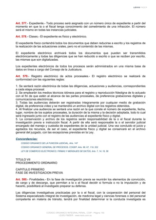 Art. 577.- Expediente.- Todo proceso será asignado con un número único de expediente a partir del
momento en que la o el fiscal tenga conocimiento del cometimiento de una infracción. El número
será el mismo en todas las instancias judiciales.
Art. 578.- Clases.- El expediente es físico y electrónico.
El expediente físico contendrá todos los documentos que deben reducirse a escrito y los registros de
la realización de las actuaciones orales, pero no el contenido de las mismas.
El expediente electrónico archivará todos los documentos que pueden ser transmitidos
electrónicamente y todas las diligencias que se han reducido a escrito o que se reciben por escrito,
las mismas que son digitalizadas.
Los expedientes electrónicos de todos los procesos serán administrados en una misma base de
datos en línea a cargo del Consejo de la Judicatura.
Art. 579.- Registro electrónico de actos procesales.- El registro electrónico se realizará de
conformidad con las siguientes reglas:
1. Se sentará razón electrónica de todas las diligencias, actuaciones y audiencias, correspondientes
a cada etapa procesal.
2. Se emplearán los medios técnicos idóneos para el registro y reproducción fidedigna de lo actuado
con el fin de que estén al alcance de las partes procesales, de preferencia grabaciones digitales y
comunicaciones electrónicas.
3. Todas las audiencias deberán ser registradas íntegramente por cualquier medio de grabación
digital, de preferencia vídeo y se mantendrá un archivo digital con los registros obtenidos.
4. Al finalizar una audiencia se sentará una razón en la que conste el número de expediente, fecha,
lugar, nombre de los sujetos procesales, la duración de la misma y la decisión adoptada, todo lo cual
será ingresado junto con el registro de las audiencias al expediente físico y digital.
5. La conservación y archivo de los registros serán responsabilidad de la o el fiscal durante la
investigación previa e instrucción fiscal. A partir de ella será responsable la o el servidor judicial
encargado del manejo y custodia de expedientes de la unidad judicial. Una vez concluido el juicio y
agotados los recursos, de ser el caso, el expediente físico y digital se conservará en el archivo
general del juzgado, con las excepciones previstas en la Ley.
Concordancias:
CODIGO ORGANICO DE LA FUNCION JUDICIAL, Arts. 147
CODIGO ORGANICO GENERAL DE PROCESOS, COGEP, Arts. 66, 67, 119, 202
LEY DE COMERCIO ELECTRONICO, FIRMAS Y MENSAJES DE DATOS, Arts. 7, 14, 16, 56
TITULO VII
PROCEDIMIENTO ORDINARIO
CAPITULO PRIMERO
FASE DE INVESTIGACION PREVIA
Art. 580.- Finalidades.- En la fase de investigación previa se reunirán los elementos de convicción,
de cargo y de descargo, que permitan a la o al fiscal decidir si formula o no la imputación y de
hacerlo, posibilitará al investigado preparar su defensa.
Las diligencias investigativas practicadas por la o el fiscal, con la cooperación del personal del
Sistema especializado integral de investigación, de medicina legal y ciencias forenses o del personal
competente en materia de tránsito, tendrá por finalidad determinar si la conducta investigada es
CODIGO ORGANICO INTEGRAL PENAL, COIP - Página 192
LEXIS FINDER - www.lexis.com.ec
 