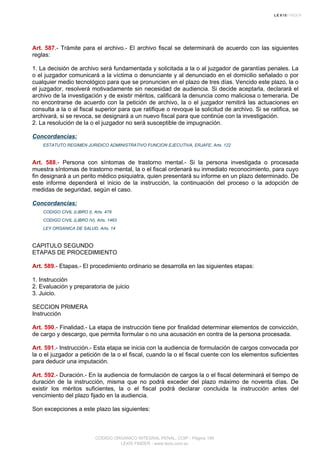 Art. 587.- Trámite para el archivo.- El archivo fiscal se determinará de acuerdo con las siguientes
reglas:
1. La decisión de archivo será fundamentada y solicitada a la o al juzgador de garantías penales. La
o el juzgador comunicará a la víctima o denunciante y al denunciado en el domicilio señalado o por
cualquier medio tecnológico para que se pronuncien en el plazo de tres días. Vencido este plazo, la o
el juzgador, resolverá motivadamente sin necesidad de audiencia. Si decide aceptarla, declarará el
archivo de la investigación y de existir méritos, calificará la denuncia como maliciosa o temeraria. De
no encontrarse de acuerdo con la petición de archivo, la o el juzgador remitirá las actuaciones en
consulta a la o al fiscal superior para que ratifique o revoque la solicitud de archivo. Si se ratifica, se
archivará, si se revoca, se designará a un nuevo fiscal para que continúe con la investigación.
2. La resolución de la o el juzgador no será susceptible de impugnación.
Concordancias:
ESTATUTO REGIMEN JURIDICO ADMINISTRATIVO FUNCION EJECUTIVA, ERJAFE, Arts. 122
Art. 588.- Persona con síntomas de trastorno mental.- Si la persona investigada o procesada
muestra síntomas de trastorno mental, la o el fiscal ordenará su inmediato reconocimiento, para cuyo
fin designará a un perito médico psiquiatra, quien presentará su informe en un plazo determinado. De
este informe dependerá el inicio de la instrucción, la continuación del proceso o la adopción de
medidas de seguridad, según el caso.
Concordancias:
CODIGO CIVIL (LIBRO I), Arts. 478
CODIGO CIVIL (LIBRO IV), Arts. 1463
LEY ORGANICA DE SALUD, Arts. 14
CAPITULO SEGUNDO
ETAPAS DE PROCEDIMIENTO
Art. 589.- Etapas.- El procedimiento ordinario se desarrolla en las siguientes etapas:
1. Instrucción
2. Evaluación y preparatoria de juicio
3. Juicio.
SECCION PRIMERA
Instrucción
Art. 590.- Finalidad.- La etapa de instrucción tiene por finalidad determinar elementos de convicción,
de cargo y descargo, que permita formular o no una acusación en contra de la persona procesada.
Art. 591.- Instrucción.- Esta etapa se inicia con la audiencia de formulación de cargos convocada por
la o el juzgador a petición de la o el fiscal, cuando la o el fiscal cuente con los elementos suficientes
para deducir una imputación.
Art. 592.- Duración.- En la audiencia de formulación de cargos la o el fiscal determinará el tiempo de
duración de la instrucción, misma que no podrá exceder del plazo máximo de noventa días. De
existir los méritos suficientes, la o el fiscal podrá declarar concluida la instrucción antes del
vencimiento del plazo fijado en la audiencia.
Son excepciones a este plazo las siguientes:
CODIGO ORGANICO INTEGRAL PENAL, COIP - Página 195
LEXIS FINDER - www.lexis.com.ec
 