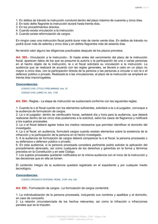 1. En delitos de tránsito la instrucción concluirá dentro del plazo máximo de cuarenta y cinco días.
2. En todo delito flagrante la instrucción durará hasta treinta días.
3. En los procedimientos directos.
4. Cuando exista vinculación a la instrucción.
5. Cuando exista reformulación de cargos.
En ningún caso una instrucción fiscal podrá durar más de ciento veinte días. En delitos de tránsito no
podrá durar más de setenta y cinco días y en delitos flagrantes más de sesenta días.
No tendrá valor alguno las diligencias practicadas después de los plazos previstos.
Art. 593.- Vinculación a la instrucción.- Si hasta antes del vencimiento del plazo de la instrucción
fiscal, aparecen datos de los que se presume la autoría o la participación de una o varias personas
en el hecho objeto de la instrucción, la o el fiscal solicitará su vinculación a la instrucción. La
audiencia que se realizará de acuerdo con las reglas generales, se llevará a cabo en un plazo no
mayor a cinco días, con la participación directa de la persona o las personas a vincular o con la o el
defensor público o privado. Realizada la o las vinculaciones, el plazo de la instrucción se ampliará en
treinta días improrrogables.
Concordancias:
CODIGO CIVIL (TITULO PRELIMINAR), Arts. 32
CODIGO CIVIL (LIBRO IV), Arts. 1729
Art. 594.- Reglas.- La etapa de instrucción se sustanciará conforme con las siguientes reglas:
1. Cuando la o el fiscal cuente con los elementos suficientes, solicitará a la o al juzgador, convoque a
la audiencia de formulación de cargos.
2. La o el juzgador, dentro de veinticuatro horas, señalará día y hora para la audiencia, que deberá
realizarse dentro de los cinco días posteriores a la solicitud, salvo los casos de flagrancia y notificará
a los sujetos procesales.
3. La o el fiscal deberá agotar todos los medios necesarios que permitan identificar el domicilio del
investigado.
4. La o el fiscal, en audiencia, formulará cargos cuando existan elementos sobre la existencia de la
infracción y la participación de la persona en el hecho investigado.
5. A la audiencia de formulación de cargos deberá comparecer la o el fiscal, la persona procesada o
su defensora o defensor público o privado.
6. En esta audiencia, si la persona procesada considera pertinente podrá solicitar la aplicación del
procedimiento abreviado, así como cualquiera de los derechos y garantías en la forma y términos
previstos en la Constitución y en este Código.
7. Los sujetos procesales quedarán notificados en la misma audiencia con el inicio de la instrucción y
las decisiones que en ella se tomen.
El contenido íntegro de la audiencia quedará registrado en el expediente y por cualquier medio
tecnológico.
Concordancias:
CODIGO ORGANICO INTEGRAL PENAL, COIP, Arts. 635
Art. 595.- Formulación de cargos.- La formulación de cargos contendrá:
1. La individualización de la persona procesada, incluyendo sus nombres y apellidos y el domicilio,
en caso de conocerlo.
2. La relación circunstanciada de los hechos relevantes, así como la infracción o infracciones
penales que se le imputen.
CODIGO ORGANICO INTEGRAL PENAL, COIP - Página 196
LEXIS FINDER - www.lexis.com.ec
 