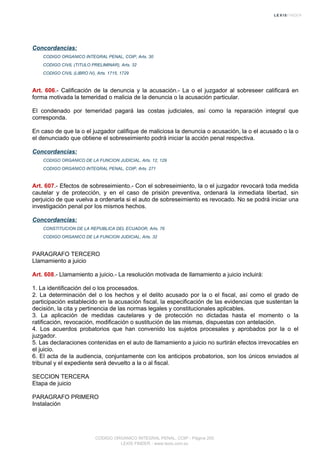 Concordancias:
CODIGO ORGANICO INTEGRAL PENAL, COIP, Arts. 30
CODIGO CIVIL (TITULO PRELIMINAR), Arts. 32
CODIGO CIVIL (LIBRO IV), Arts. 1715, 1729
Art. 606.- Calificación de la denuncia y la acusación.- La o el juzgador al sobreseer calificará en
forma motivada la temeridad o malicia de la denuncia o la acusación particular.
El condenado por temeridad pagará las costas judiciales, así como la reparación integral que
corresponda.
En caso de que la o el juzgador califique de maliciosa la denuncia o acusación, la o el acusado o la o
el denunciado que obtiene el sobreseimiento podrá iniciar la acción penal respectiva.
Concordancias:
CODIGO ORGANICO DE LA FUNCION JUDICIAL, Arts. 12, 129
CODIGO ORGANICO INTEGRAL PENAL, COIP, Arts. 271
Art. 607.- Efectos de sobreseimiento.- Con el sobreseimiento, la o el juzgador revocará toda medida
cautelar y de protección, y en el caso de prisión preventiva, ordenará la inmediata libertad, sin
perjuicio de que vuelva a ordenarla si el auto de sobreseimiento es revocado. No se podrá iniciar una
investigación penal por los mismos hechos.
Concordancias:
CONSTITUCION DE LA REPUBLICA DEL ECUADOR, Arts. 76
CODIGO ORGANICO DE LA FUNCION JUDICIAL, Arts. 32
PARAGRAFO TERCERO
Llamamiento a juicio
Art. 608.- Llamamiento a juicio.- La resolución motivada de llamamiento a juicio incluirá:
1. La identificación del o los procesados.
2. La determinación del o los hechos y el delito acusado por la o el fiscal, así como el grado de
participación establecido en la acusación fiscal, la especificación de las evidencias que sustentan la
decisión, la cita y pertinencia de las normas legales y constitucionales aplicables.
3. La aplicación de medidas cautelares y de protección no dictadas hasta el momento o la
ratificación, revocación, modificación o sustitución de las mismas, dispuestas con antelación.
4. Los acuerdos probatorios que han convenido los sujetos procesales y aprobados por la o el
juzgador.
5. Las declaraciones contenidas en el auto de llamamiento a juicio no surtirán efectos irrevocables en
el juicio.
6. El acta de la audiencia, conjuntamente con los anticipos probatorios, son los únicos enviados al
tribunal y el expediente será devuelto a la o al fiscal.
SECCION TERCERA
Etapa de juicio
PARAGRAFO PRIMERO
Instalación
CODIGO ORGANICO INTEGRAL PENAL, COIP - Página 200
LEXIS FINDER - www.lexis.com.ec
 