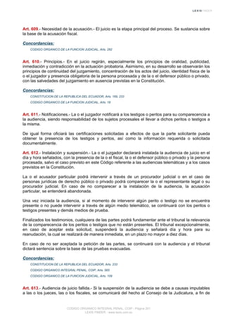 Art. 609.- Necesidad de la acusación.- El juicio es la etapa principal del proceso. Se sustancia sobre
la base de la acusación fiscal.
Concordancias:
CODIGO ORGANICO DE LA FUNCION JUDICIAL, Arts. 282
Art. 610.- Principios.- En el juicio regirán, especialmente los principios de oralidad, publicidad,
inmediación y contradicción en la actuación probatoria. Asimismo, en su desarrollo se observarán los
principios de continuidad del juzgamiento, concentración de los actos del juicio, identidad física de la
o el juzgador y presencia obligatoria de la persona procesada y de la o el defensor público o privado,
con las salvedades del juzgamiento en ausencia previstas en la Constitución.
Concordancias:
CONSTITUCION DE LA REPUBLICA DEL ECUADOR, Arts. 169, 233
CODIGO ORGANICO DE LA FUNCION JUDICIAL, Arts. 18
Art. 611.- Notificaciones.- La o el juzgador notificará a los testigos o peritos para su comparecencia a
la audiencia, siendo responsabilidad de los sujetos procesales el llevar a dichos peritos o testigos a
la misma.
De igual forma oficiará las certificaciones solicitadas a efectos de que la parte solicitante pueda
obtener la presencia de los testigos y peritos, así como la información requerida o solicitada
documentalmente.
Art. 612.- Instalación y suspensión.- La o el juzgador declarará instalada la audiencia de juicio en el
día y hora señalados, con la presencia de la o el fiscal, la o el defensor público o privado y la persona
procesada, salvo el caso previsto en este Código referente a las audiencias telemáticas y a los casos
previstos en la Constitución.
La o el acusador particular podrá intervenir a través de un procurador judicial o en el caso de
personas jurídicas de derecho público o privado podrá comparecer la o el representante legal o su
procurador judicial. En caso de no comparecer a la instalación de la audiencia, la acusación
particular, se entenderá abandonada.
Una vez iniciada la audiencia, si al momento de intervenir algún perito o testigo no se encuentra
presente o no puede intervenir a través de algún medio telemático, se continuará con los peritos o
testigos presentes y demás medios de prueba.
Finalizados los testimonios, cualquiera de las partes podrá fundamentar ante el tribunal la relevancia
de la comparecencia de los peritos o testigos que no están presentes. El tribunal excepcionalmente,
en caso de aceptar esta solicitud, suspenderá la audiencia y señalará día y hora para su
reanudación, la cual se realizará de manera inmediata, en un plazo no mayor a diez días.
En caso de no ser aceptada la petición de las partes, se continuará con la audiencia y el tribunal
dictará sentencia sobre la base de las pruebas evacuadas.
Concordancias:
CONSTITUCION DE LA REPUBLICA DEL ECUADOR, Arts. 233
CODIGO ORGANICO INTEGRAL PENAL, COIP, Arts. 565
CODIGO ORGANICO DE LA FUNCION JUDICIAL, Arts. 109
Art. 613.- Audiencia de juicio fallida.- Si la suspensión de la audiencia se debe a causas imputables
a las o los jueces, las o los fiscales, se comunicará del hecho al Consejo de la Judicatura, a fin de
CODIGO ORGANICO INTEGRAL PENAL, COIP - Página 201
LEXIS FINDER - www.lexis.com.ec
 