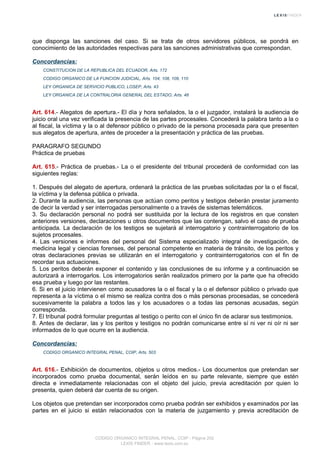 que disponga las sanciones del caso. Si se trata de otros servidores públicos, se pondrá en
conocimiento de las autoridades respectivas para las sanciones administrativas que correspondan.
Concordancias:
CONSTITUCION DE LA REPUBLICA DEL ECUADOR, Arts. 172
CODIGO ORGANICO DE LA FUNCION JUDICIAL, Arts. 104, 108, 109, 110
LEY ORGANICA DE SERVICIO PUBLICO, LOSEP, Arts. 43
LEY ORGANICA DE LA CONTRALORIA GENERAL DEL ESTADO, Arts. 48
Art. 614.- Alegatos de apertura.- El día y hora señalados, la o el juzgador, instalará la audiencia de
juicio oral una vez verificada la presencia de las partes procesales. Concederá la palabra tanto a la o
al fiscal, la víctima y la o al defensor público o privado de la persona procesada para que presenten
sus alegatos de apertura, antes de proceder a la presentación y práctica de las pruebas.
PARAGRAFO SEGUNDO
Práctica de pruebas
Art. 615.- Práctica de pruebas.- La o el presidente del tribunal procederá de conformidad con las
siguientes reglas:
1. Después del alegato de apertura, ordenará la práctica de las pruebas solicitadas por la o el fiscal,
la víctima y la defensa pública o privada.
2. Durante la audiencia, las personas que actúan como peritos y testigos deberán prestar juramento
de decir la verdad y ser interrogadas personalmente o a través de sistemas telemáticos.
3. Su declaración personal no podrá ser sustituida por la lectura de los registros en que consten
anteriores versiones, declaraciones u otros documentos que las contengan, salvo el caso de prueba
anticipada. La declaración de los testigos se sujetará al interrogatorio y contrainterrogatorio de los
sujetos procesales.
4. Las versiones e informes del personal del Sistema especializado integral de investigación, de
medicina legal y ciencias forenses, del personal competente en materia de tránsito, de los peritos y
otras declaraciones previas se utilizarán en el interrogatorio y contrainterrogatorios con el fin de
recordar sus actuaciones.
5. Los peritos deberán exponer el contenido y las conclusiones de su informe y a continuación se
autorizará a interrogarlos. Los interrogatorios serán realizados primero por la parte que ha ofrecido
esa prueba y luego por las restantes.
6. Si en el juicio intervienen como acusadores la o el fiscal y la o el defensor público o privado que
representa a la víctima o el mismo se realiza contra dos o más personas procesadas, se concederá
sucesivamente la palabra a todos las y los acusadores o a todas las personas acusadas, según
corresponda.
7. El tribunal podrá formular preguntas al testigo o perito con el único fin de aclarar sus testimonios.
8. Antes de declarar, las y los peritos y testigos no podrán comunicarse entre sí ni ver ni oír ni ser
informados de lo que ocurre en la audiencia.
Concordancias:
CODIGO ORGANICO INTEGRAL PENAL, COIP, Arts. 503
Art. 616.- Exhibición de documentos, objetos u otros medios.- Los documentos que pretendan ser
incorporados como prueba documental, serán leídos en su parte relevante, siempre que estén
directa e inmediatamente relacionadas con el objeto del juicio, previa acreditación por quien lo
presenta, quien deberá dar cuenta de su origen.
Los objetos que pretendan ser incorporados como prueba podrán ser exhibidos y examinados por las
partes en el juicio si están relacionados con la materia de juzgamiento y previa acreditación de
CODIGO ORGANICO INTEGRAL PENAL, COIP - Página 202
LEXIS FINDER - www.lexis.com.ec
 