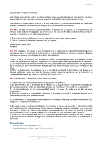 acuerdo con el inciso precedente.
Los vídeos, grabaciones u otros medios análogos, serán incorporados previa acreditación, mediante
su reproducción por cualquier medio que garantice su fidelidad, integralidad y autenticidad.
Las partes procesales podrán solicitar la lectura o reproducción parcial o resumida de los medios de
prueba, cuando sea conveniente y se asegure el conocimiento de su contenido.
Art. 617.- Prueba no solicitada oportunamente.- A petición de las partes, la o el presidente del
tribunal podrá ordenar la recepción de pruebas que no se han ofrecido oportunamente, siempre y
cuando se cumplan con los siguientes requisitos:
1. Que quien solicite, justifique no conocer su existencia sino hasta ese momento.
2. Que la prueba solicitada sea relevante para el proceso.
PARAGRAFO TERCERO
Alegatos
Art. 618.- Alegatos.- Concluida la fase probatoria, la o el presidente del tribunal concederá la palabra
para alegar sobre la existencia de la infracción, la responsabilidad de la persona procesada y la pena
aplicable, de acuerdo con el siguiente orden y disposiciones:
1. La o el fiscal, la víctima y la o el defensor público o privado presentarán y expondrán, en ese
orden, sus argumentos o alegatos. Hay derecho a la réplica, pero concluirá siempre la o el defensor.
2. La o el presidente del tribunal delimitará en cada caso el tiempo de intervención de los argumentos
de conclusión, en atención al volumen de la prueba vista en la audiencia pública y la complejidad del
caso.
3. Una vez presentados los alegatos, la o el presidente declarará la terminación del debate y el
tribunal deliberará, para anunciar la decisión judicial sobre la existencia de la infracción, la
responsabilidad penal, así como la individualización de la pena.
Art. 619.- Decisión.- La decisión judicial deberá contener:
1. Referencia a los hechos contenidos en la acusación y la defensa.
2. La determinación de la existencia de la infracción y la culpabilidad de la persona procesada. La
persona procesada no podrá ser declarada culpable por hechos que no consten en la acusación.
3. La individualización de la responsabilidad penal y la pena de cada una de las personas
procesadas.
4. Una vez declarada la culpabilidad y la pena, el juzgador dispondrá la reparación integral de la
víctima siempre que ésta sea identificable.
De igual manera, la o el juzgador podrá ordenar las medidas cautelares que estime necesarias para
asegurar el cumplimiento de la pena.
5. En caso de que se ratifique el estado de inocencia de la persona procesada, el tribunal dispondrá
su inmediata libertad, si está privada de ella, revocará todas las medidas cautelares y de protección
impuestas y librará sin dilación las órdenes correspondientes. La orden de libertad procederá
inmediatamente incluso si no se ha ejecutoriado la sentencia o se han interpuesto recursos.
6. Si la razón de la decisión sea excluir la culpabilidad por las causas previstas en este Código, el
juzgador dispondrá la medida de seguridad apropiada, siempre que se ha probado la existencia de la
infracción.
Concordancias:
CODIGO CIVIL (TITULO PRELIMINAR), Arts. 8
CODIGO ORGANICO INTEGRAL PENAL, COIP, Arts. 52, 77, 607
CODIGO ORGANICO INTEGRAL PENAL, COIP - Página 203
LEXIS FINDER - www.lexis.com.ec
 
