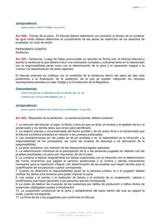 Jurisprudencia:
Gaceta Judicial, HURTO Y ROBO, 15-jun-2012
Art. 620.- Tiempo de la pena.- El tribunal deberá determinar con precisión el tiempo de la condena;
de igual modo deberá determinar el cumplimiento de las penas de restricción de los derechos de
propiedad, en caso de existir.
PARAGRAFO CUARTO
Sentencia
Art. 621.- Sentencia.- Luego de haber pronunciado su decisión en forma oral, el tribunal reducirá a
escrito la sentencia la que deberá incluir una motivación completa y suficiente tanto en lo relacionado
con la responsabilidad penal como con la determinación de la pena y la reparación integral a la
víctima o la desestimación de estos aspectos.
El tribunal ordenará se notifique con el contenido de la sentencia dentro del plazo de diez días
posteriores a la finalización de la audiencia, de la que se pueden interponer los recursos
expresamente previstos en este Código y la Constitución de la República.
Concordancias:
CONSTITUCION DE LA REPUBLICA DEL ECUADOR, Arts. 94, 184
CODIGO CIVIL (TITULO PRELIMINAR), Arts. 3
Jurisprudencia:
Gaceta Judicial, AUSENCIA DE LOGICA EN LA SENTENCIA, 18-sep-2002
Art. 622.- Requisitos de la sentencia.- La sentencia escrita, deberá contener:
1. La mención del tribunal, el lugar, la fecha y hora en que se dicta; el nombre y el apellido de la o el
sentenciado y los demás datos que sirvan para identificarlo.
2. La relación precisa y circunstanciada del hecho punible y de los actos de la o el sentenciado que
el tribunal considera probados en relación a las pruebas practicadas.
3. Las consideraciones por las cuales se dé por probada o no, la materialidad de la infracción y la
responsabilidad de los procesados, así como las pruebas de descargo o de atenuación de la
responsabilidad.
4. La parte resolutiva, con mención de las disposiciones legales aplicadas.
5. La determinación individual de la participación de la o las personas juzgadas en relación con las
pruebas practicadas y la pena por imponerse, de ser el caso.
6. La condena a reparar integralmente los daños ocasionados por la infracción con la determinación
del monto económico que pagará la persona sentenciada a la víctima y demás mecanismos
necesarios para la reparación integral, con determinación de las pruebas que hayan servido para la
cuantificación de los perjuicios cuando corresponda.
7. Cuando se determine la responsabilidad penal de la persona jurídica, la o el juzgador deberá
verificar los daños a los terceros para poder imponer la pena.
8. Las costas y el comiso o la restitución de bienes o el producto de su enajenación, valores o
rendimientos que hayan generado a las personas que les corresponde.
9. La orden de destruir las muestras de las sustancias por delitos de producción o tráfico ilícitos de
sustancias catalogadas sujetas a fiscalización.
10. La suspensión condicional de la pena y señalamiento del plazo dentro del cual se pagará la
multa, cuando corresponda.
11. La firma de las o los juzgadores que conforman el tribunal.
CODIGO ORGANICO INTEGRAL PENAL, COIP - Página 204
LEXIS FINDER - www.lexis.com.ec
 