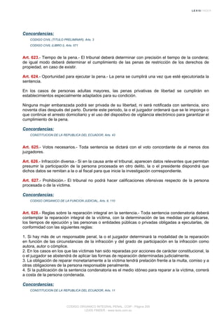 Concordancias:
CODIGO CIVIL (TITULO PRELIMINAR), Arts. 3
CODIGO CIVIL (LIBRO I), Arts. 571
Art. 623.- Tiempo de la pena.- El tribunal deberá determinar con precisión el tiempo de la condena;
de igual modo deberá determinar el cumplimiento de las penas de restricción de los derechos de
propiedad, en caso de existir.
Art. 624.- Oportunidad para ejecutar la pena.- La pena se cumplirá una vez que esté ejecutoriada la
sentencia.
En los casos de personas adultas mayores, las penas privativas de libertad se cumplirán en
establecimientos especialmente adaptados para su condición.
Ninguna mujer embarazada podrá ser privada de su libertad, ni será notificada con sentencia, sino
noventa días después del parto. Durante este periodo, la o el juzgador ordenará que se le imponga o
que continúe el arresto domiciliario y el uso del dispositivo de vigilancia electrónico para garantizar el
cumplimiento de la pena.
Concordancias:
CONSTITUCION DE LA REPUBLICA DEL ECUADOR, Arts. 43
Art. 625.- Votos necesarios.- Toda sentencia se dictará con el voto concordante de al menos dos
juzgadores.
Art. 626.- Infracción diversa.- Si en la causa ante el tribunal, aparecen datos relevantes que permitan
presumir la participación de la persona procesada en otro delito, la o el presidente dispondrá que
dichos datos se remitan a la o al fiscal para que inicie la investigación correspondiente.
Art. 627.- Prohibición.- El tribunal no podrá hacer calificaciones ofensivas respecto de la persona
procesada o de la víctima.
Concordancias:
CODIGO ORGANICO DE LA FUNCION JUDICIAL, Arts. 9, 110
Art. 628.- Reglas sobre la reparación integral en la sentencia.- Toda sentencia condenatoria deberá
contemplar la reparación integral de la víctima, con la determinación de las medidas por aplicarse,
los tiempos de ejecución y las personas o entidades públicas o privadas obligadas a ejecutarlas, de
conformidad con las siguientes reglas:
1. Si hay más de un responsable penal, la o el juzgador determinará la modalidad de la reparación
en función de las circunstancias de la infracción y del grado de participación en la infracción como
autora, autor o cómplice.
2. En los casos en los que las víctimas han sido reparadas por acciones de carácter constitucional, la
o el juzgador se abstendrá de aplicar las formas de reparación determinadas judicialmente.
3. La obligación de reparar monetariamente a la víctima tendrá prelación frente a la multa, comiso y a
otras obligaciones de la persona responsable penalmente.
4. Si la publicación de la sentencia condenatoria es el medio idóneo para reparar a la víctima, correrá
a costa de la persona condenada.
Concordancias:
CONSTITUCION DE LA REPUBLICA DEL ECUADOR, Arts. 11
CODIGO ORGANICO INTEGRAL PENAL, COIP - Página 205
LEXIS FINDER - www.lexis.com.ec
 