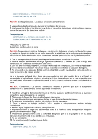 CODIGO ORGANICO DE LA FUNCION JUDICIAL, Arts. 15, 32
CODIGO CIVIL (LIBRO IV), Arts. 2374
Art. 629.- Costas procesales.- Las costas procesales consistirán en:
1. Los gastos judiciales originados durante la tramitación del proceso.
2. Los honorarios de las o los defensores y de las o los peritos, traductores o intérpretes en caso de
que no forman parte del sistema de justicia.
Concordancias:
CONSTITUCION DE LA REPUBLICA DEL ECUADOR, Arts. 168
CODIGO ORGANICO DE LA FUNCION JUDICIAL, Arts. 12, 312
PARAGRAFO QUINTO
Suspensión condicional de la pena
Art. 630.- Suspensión condicional de la pena.- La ejecución de la pena privativa de libertad impuesta
en sentencia de primera instancia, se podrá suspender a petición de parte en la misma audiencia de
juicio o dentro de las veinticuatro horas posteriores, siempre que concurran los siguientes requisitos:
1. Que la pena privativa de libertad prevista para la conducta no exceda de cinco años.
2. Que la persona sentenciada no tenga vigente otra sentencia o proceso en curso ni haya sido
beneficiada por una salida alternativa en otra causa.
3. Que los antecedentes personales, sociales y familiares del sentenciado, así como la modalidad y
gravedad de la conducta sean indicativos de que no existe necesidad de la ejecución de la pena.
4. No procederá en los casos de delitos contra la integridad sexual y reproductiva, violencia contra la
mujer o miembros del núcleo familiar.
La o el juzgador señalará día y hora para una audiencia con intervención de la o el fiscal, el
sentenciado, la o el defensor público o privado y la víctima de ser el caso, en la cual se establecerán
las condiciones y forma de cumplimiento durante el período que dure la suspensión condicional de la
pena.
Art. 631.- Condiciones.- La persona sentenciada durante el período que dure la suspensión
condicional de la pena cumplirá con las siguientes condiciones:
1. Residir en un lugar o domicilio determinado e informar cualquier cambio del mismo a la autoridad
competente que establezca la o el juzgador.
2. Abstenerse de frecuentar determinados lugares o personas.
3. No salir del país sin previa autorización de la o el juez de garantías penitenciarias.
4. Someterse a un tratamiento médico, psicológico o de otra naturaleza.
5. Tener o ejercer un trabajo, profesión, oficio, empleo o voluntariamente realizar trabajos
comunitarios.
6. Asistir a algún programa educativo o de capacitación.
7. Reparar los daños o pagar una determinada suma a la víctima a título de reparación integral o
garantizar debidamente su pago.
8. Presentarse periódicamente ante la autoridad designada por la o el juzgador y en su caso,
acreditar el cumplimiento de las condiciones impuestas.
9. No ser reincidente.
10. No tener instrucción fiscal por nuevo delito.
Concordancias:
CODIGO CIVIL (LIBRO I), Arts. 47, 48
CODIGO ORGANICO INTEGRAL PENAL, COIP - Página 206
LEXIS FINDER - www.lexis.com.ec
 