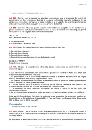 CODIGO ORGANICO INTEGRAL PENAL, COIP, Arts. 57
Art. 632.- Control.- La o el juzgador de garantías penitenciarias será el encargado del control del
cumplimiento de las condiciones. Cuando la persona sentenciada incumpla cualquiera de las
condiciones impuestas o transgreda el plazo pactado, la o el juzgador de garantías penitenciarias
ordenará inmediatamente la ejecución de la pena privativa de libertad.
Art. 633.- Extinción.- Una vez que la persona sentenciada haya cumplido con las condiciones y
plazos establecidos en la suspensión condicional de la pena, la condena quedará extinguida, previa
resolución de la o el juzgador de Garantías Penitenciarias.
TITULO VIII
PROCEDIMIENTOS ESPECIALES
CAPITULO UNICO
CLASES DE PROCEDIMIENTOS
Art. 634.- Clases de procedimientos.- Los procedimientos especiales son:
1. Procedimiento abreviado
2. Procedimiento directo
3. Procedimiento expedito
4. Procedimiento para el ejercicio privado de la acción penal.
SECCION PRIMERA
Procedimiento abreviado
Art. 635.- Reglas.- El procedimiento abreviado deberá sustanciarse de conformidad con las
siguientes reglas:
1. Las infracciones sancionadas con pena máxima privativa de libertad de hasta diez años, son
susceptibles de procedimiento abreviado.
2. La propuesta de la o el fiscal podrá presentarse desde la audiencia de formulación de cargos
hasta la audiencia de evaluación y preparatoria de juicio.
3. La persona procesada deberá consentir expresamente tanto la aplicación de este procedimiento
como la admisión del hecho que se le atribuye.
4. La o el defensor público o privado acreditará que la persona procesada haya prestado su
consentimiento libremente, sin violación a sus derechos constitucionales.
5. La existencia de varias personas procesadas no impide la aplicación de las reglas del
procedimiento abreviado.
6. En ningún caso la pena por aplicar podrá ser superior o más grave a la sugerida por la o el fiscal.
Nota: Ver En Procedimiento Abreviado, la sentencia no es susceptible de suspensión condicional.
Resolución de la Corte Nacional de Justicia No. 2. Para leer Texto, ver Registro Oficial Suplemento
739 de 22 de Abril de 2016, página 31.
Concordancias:
CODIGO CIVIL (LIBRO IV), Arts. 1461, 1467
Art. 636.- Trámite.- La o el fiscal propondrá a la persona procesada y a la o al defensor público o
privado acogerse al procedimiento abreviado y de aceptar acordará la calificación jurídica del hecho
punible y la pena.
La defensa de la persona procesada, pondrá en conocimiento de su representada o representado la
CODIGO ORGANICO INTEGRAL PENAL, COIP - Página 207
LEXIS FINDER - www.lexis.com.ec
 