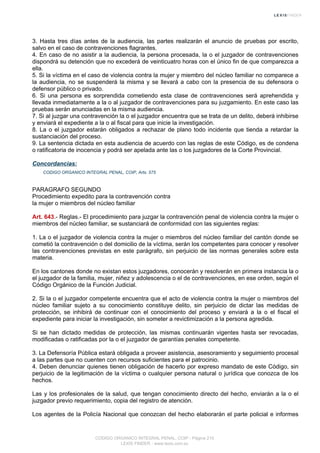 3. Hasta tres días antes de la audiencia, las partes realizarán el anuncio de pruebas por escrito,
salvo en el caso de contravenciones flagrantes.
4. En caso de no asistir a la audiencia, la persona procesada, la o el juzgador de contravenciones
dispondrá su detención que no excederá de veinticuatro horas con el único fin de que comparezca a
ella.
5. Si la víctima en el caso de violencia contra la mujer y miembro del núcleo familiar no comparece a
la audiencia, no se suspenderá la misma y se llevará a cabo con la presencia de su defensora o
defensor público o privado.
6. Si una persona es sorprendida cometiendo esta clase de contravenciones será aprehendida y
llevada inmediatamente a la o al juzgador de contravenciones para su juzgamiento. En este caso las
pruebas serán anunciadas en la misma audiencia.
7. Si al juzgar una contravención la o el juzgador encuentra que se trata de un delito, deberá inhibirse
y enviará el expediente a la o al fiscal para que inicie la investigación.
8. La o el juzgador estarán obligados a rechazar de plano todo incidente que tienda a retardar la
sustanciación del proceso.
9. La sentencia dictada en esta audiencia de acuerdo con las reglas de este Código, es de condena
o ratificatoria de inocencia y podrá ser apelada ante las o los juzgadores de la Corte Provincial.
Concordancias:
CODIGO ORGANICO INTEGRAL PENAL, COIP, Arts. 575
PARAGRAFO SEGUNDO
Procedimiento expedito para la contravención contra
la mujer o miembros del núcleo familiar
Art. 643.- Reglas.- El procedimiento para juzgar la contravención penal de violencia contra la mujer o
miembros del núcleo familiar, se sustanciará de conformidad con las siguientes reglas:
1. La o el juzgador de violencia contra la mujer o miembros del núcleo familiar del cantón donde se
cometió la contravención o del domicilio de la víctima, serán los competentes para conocer y resolver
las contravenciones previstas en este parágrafo, sin perjuicio de las normas generales sobre esta
materia.
En los cantones donde no existan estos juzgadores, conocerán y resolverán en primera instancia la o
el juzgador de la familia, mujer, niñez y adolescencia o el de contravenciones, en ese orden, según el
Código Orgánico de la Función Judicial.
2. Si la o el juzgador competente encuentra que el acto de violencia contra la mujer o miembros del
núcleo familiar sujeto a su conocimiento constituye delito, sin perjuicio de dictar las medidas de
protección, se inhibirá de continuar con el conocimiento del proceso y enviará a la o el fiscal el
expediente para iniciar la investigación, sin someter a revictimización a la persona agredida.
Si se han dictado medidas de protección, las mismas continuarán vigentes hasta ser revocadas,
modificadas o ratificadas por la o el juzgador de garantías penales competente.
3. La Defensoría Pública estará obligada a proveer asistencia, asesoramiento y seguimiento procesal
a las partes que no cuenten con recursos suficientes para el patrocinio.
4. Deben denunciar quienes tienen obligación de hacerlo por expreso mandato de este Código, sin
perjuicio de la legitimación de la víctima o cualquier persona natural o jurídica que conozca de los
hechos.
Las y los profesionales de la salud, que tengan conocimiento directo del hecho, enviarán a la o el
juzgador previo requerimiento, copia del registro de atención.
Los agentes de la Policía Nacional que conozcan del hecho elaborarán el parte policial e informes
CODIGO ORGANICO INTEGRAL PENAL, COIP - Página 210
LEXIS FINDER - www.lexis.com.ec
 