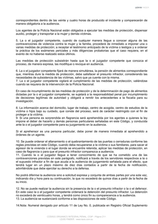 correspondientes dentro de las veinte y cuatro horas de producido el incidente y comparecerán de
manera obligatoria a la audiencia.
Los agentes de la Policía Nacional están obligados a ejecutar las medidas de protección, dispensar
auxilio, proteger y transportar a la mujer y demás víctimas.
5. La o el juzgador competente, cuando de cualquier manera llegue a conocer alguna de las
contravenciones de violencia contra la mujer y la familia, procederá de inmediato a imponer una o
varias medidas de protección; a receptar el testimonio anticipado de la víctima o testigos y a ordenar
la práctica de los exámenes periciales y más diligencias probatorias que el caso requiera, en el
evento de no haberse realizado estos últimos.
Las medidas de protección subsistirán hasta que la o el juzgador competente que conozca el
proceso, de manera expresa, las modifique o revoque en audiencia.
6. La o el juzgador competente fijará de manera simultánea, la pensión de alimentos correspondiente
que, mientras dure la medida de protección, debe satisfacer el presunto infractor, considerando las
necesidades de subsistencia de las víctimas, salvo que ya cuente con la misma.
7. La o el juzgador competente vigilará el cumplimiento de las medidas de protección, valiéndose
cuando se requiera de la intervención de la Policía Nacional.
En caso de incumplimiento de las medidas de protección y de la determinación de pago de alimentos
dictadas por la o el juzgador competente, se sujetará a la responsabilidad penal por incumplimiento
de decisiones legítimas de autoridad y obligará a remitir los antecedentes a la fiscalía para su
investigación.
8. La información acerca del domicilio, lugar de trabajo, centro de acogida, centro de estudios de la
víctima o hijos bajo su cuidado, que conste del proceso, será de carácter restringido con el fin de
proteger a la víctima.
9. Si una persona es sorprendida en flagrancia será aprehendida por los agentes a quienes la ley
impone el deber de hacerlo y demás personas particulares señaladas en este Código, y conducida
ante la o el juzgador competente para su juzgamiento en la audiencia.
Si el aprehensor es una persona particular, debe poner de manera inmediata al aprehendido a
órdenes de un agente.
10. Se puede ordenar el allanamiento o el quebrantamiento de las puertas o cerraduras conforme las
reglas previstas en este Código, cuando deba recuperarse a la víctima o sus familiares, para sacar al
agresor de la vivienda o el lugar donde se encuentre retenida, aplicar las medidas de protección, en
caso de flagrancia o para que el presunto infractor comparezca a audiencia.
11. Cuando la o el juzgador llegue a tener conocimiento de que se ha cometido una de las
contravenciones previstas en este parágrafo, notificará a través de los servidores respectivos a la o
el supuesto infractor a fin de que acuda a la audiencia de juzgamiento señalada para el efecto, que
tendrá lugar en un plazo máximo de diez días contados a partir de la fecha de notificación,
advirtiéndole que debe ejercitar su derecho a la defensa.
No podrá diferirse la audiencia sino a solicitud expresa y conjunta de ambas partes por una sola vez,
indicando día y hora para su continuación, la que no excederá de quince días a partir de la fecha de
su inicio.
12. No se puede realizar la audiencia sin la presencia de la o el presunto infractor o la o el defensor.
En este caso la o el juzgador competente ordenará la detención del presunto infractor. La detención
no excederá de veinticuatro horas, y tendrá como único fin su comparecencia a la audiencia.
13. La audiencia se sustanciará conforme a las disposiciones de este Código.
14.Nota: Numeral derogado por artículo 11 de Ley No. 0, publicada en Registro Oficial Suplemento
CODIGO ORGANICO INTEGRAL PENAL, COIP - Página 211
LEXIS FINDER - www.lexis.com.ec
 
