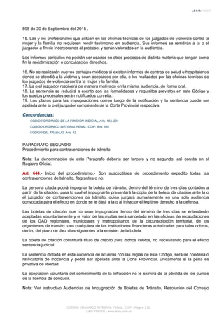 598 de 30 de Septiembre del 2015 .
15. Las y los profesionales que actúan en las oficinas técnicas de los juzgados de violencia contra la
mujer y la familia no requieren rendir testimonio en audiencia. Sus informes se remitirán a la o el
juzgador a fin de incorporarlos al proceso, y serán valorados en la audiencia.
Los informes periciales no podrán ser usados en otros procesos de distinta materia que tengan como
fin la revictimización o conculcación derechos.
16. No se realizarán nuevos peritajes médicos si existen informes de centros de salud u hospitalarios
donde se atendió a la víctima y sean aceptados por ella, o los realizados por las oficinas técnicas de
los juzgados de violencia contra la mujer y la familia.
17. La o el juzgador resolverá de manera motivada en la misma audiencia, de forma oral.
18. La sentencia se reducirá a escrito con las formalidades y requisitos previstos en este Código y
los sujetos procesales serán notificados con ella.
19. Los plazos para las impugnaciones corren luego de la notificación y la sentencia puede ser
apelada ante la o el juzgador competente de la Corte Provincial respectiva.
Concordancias:
CODIGO ORGANICO DE LA FUNCION JUDICIAL, Arts. 163, 231
CODIGO ORGANICO INTEGRAL PENAL, COIP, Arts. 558
CODIGO DEL TRABAJO, Arts. 42
PARAGRAFO SEGUNDO
Procedimiento para contravenciones de tránsito
Nota: La denominación de este Parágrafo debería ser tercero y no segundo; así consta en el
Registro Oficial.
Art. 644.- Inicio del procedimiento.- Son susceptibles de procedimiento expedito todas las
contravenciones de tránsito, flagrantes o no.
La persona citada podrá impugnar la boleta de tránsito, dentro del término de tres días contados a
partir de la citación, para lo cual el impugnante presentará la copia de la boleta de citación ante la o
el juzgador de contravenciones de tránsito, quien juzgará sumariamente en una sola audiencia
convocada para el efecto en donde se le dará a la o al infractor el legítimo derecho a la defensa.
Las boletas de citación que no sean impugnadas dentro del término de tres días se entenderán
aceptadas voluntariamente y el valor de las multas será cancelada en las oficinas de recaudaciones
de los GAD regionales, municipales y metropolitanos de la circunscripción territorial, de los
organismos de tránsito o en cualquiera de las instituciones financieras autorizadas para tales cobros,
dentro del plazo de diez días siguientes a la emisión de la boleta.
La boleta de citación constituirá título de crédito para dichos cobros, no necesitando para el efecto
sentencia judicial.
La sentencia dictada en esta audiencia de acuerdo con las reglas de este Código, será de condena o
ratificatoria de inocencia y podrá ser apelada ante la Corte Provincial, únicamente si la pena es
privativa de libertad.
La aceptación voluntaria del cometimiento de la infracción no le eximirá de la pérdida de los puntos
de la licencia de conducir.
Nota: Ver Instructivo Audiencias de Impugnación de Boletas de Tránsito, Resolución del Consejo
CODIGO ORGANICO INTEGRAL PENAL, COIP - Página 212
LEXIS FINDER - www.lexis.com.ec
 