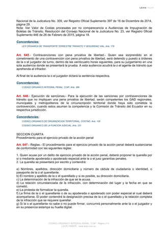 Nacional de la Judicatura No. 309, ver Registro Oficial Suplemento 397 de 16 de Diciembre de 2014,
página 29.
Nota: Ver Valor de Costas procesales por no comparecencia a Audiencias de Impugnación de
Boletas de Tránsito, Resolución del Consejo Nacional de la Judicatura No. 23, ver Registro Oficial
Suplemento 446 de 26 de Febrero de 2015, página 18.
Concordancias:
LEY ORGANICA DE TRANSPORTE TERRESTRE TRANSITO Y SEGURIDAD VIAL, Arts. 179
Art. 645.- Contravenciones con pena privativa de libertad.- Quien sea sorprendido en el
cometimiento de una contravención con pena privativa de libertad, será detenido y puesto a órdenes
de la o el juzgador de turno, dentro de las veinticuatro horas siguientes, para su juzgamiento en una
sola audiencia donde se presentará la prueba. A esta audiencia acudirá la o el agente de tránsito que
aprehenda al infractor.
Al final de la audiencia la o el juzgador dictará la sentencia respectiva.
Concordancias:
CODIGO ORGANICO INTEGRAL PENAL, COIP, Arts. 386
Art. 646.- Ejecución de sanciones.- Para la ejecución de las sanciones por contravenciones de
tránsito que no impliquen una pena privativa de libertad, serán competentes los GAD regionales,
municipales y metropolitanos de la circunscripción territorial donde haya sido cometida la
contravención, cuando estos asuman la competencia y la Comisión de Tránsito del Ecuador en su
respectiva jurisdicción.
Concordancias:
CODIGO ORGANICO DE ORGANIZACION TERRITORIAL, COOTAD, Arts. 130
CODIGO ORGANICO DE LA FUNCION JUDICIAL, Arts. 231
SECCION CUARTA
Procedimiento para el ejercicio privado de la acción penal
Art. 647.- Reglas.- El procedimiento para el ejercicio privado de la acción penal deberá sustanciarse
de conformidad con las siguientes reglas:
1. Quien acuse por un delito de ejercicio privado de la acción penal, deberá proponer la querella por
sí o mediante apoderada o apoderado especial ante la o el juez garantías penales.
2. La querella se presentará por escrito y contendrá:
a) Nombres, apellidos, dirección domiciliaria y número de cédula de ciudadanía o identidad, o
pasaporte de la o el querellante.
b) El nombre y apellido de la o el querellado y si es posible, su dirección domiciliaria.
c) La determinación de la infracción de que se le acusa.
d) La relación circunstanciada de la infracción, con determinación del lugar y la fecha en que se
cometió.
e) La protesta de formalizar la querella.
f) La firma de la o el querellante o de su apoderada o apoderado con poder especial el cual deberá
acompañarse. El poder contendrá la designación precisa de la o el querellado y la relación completa
de la infracción que se requiere querellar.
g) Si la o el querellante no sabe o no puede firmar, concurrirá personalmente ante la o el juzgador y
en su presencia estampa su huella digital.
CODIGO ORGANICO INTEGRAL PENAL, COIP - Página 213
LEXIS FINDER - www.lexis.com.ec
 