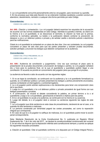 3. La o el querellante concurrirá personalmente ante la o el juzgador, para reconocer su querella.
4. En los procesos que trata esta Sección no se ordenarán medidas cautelares y podrán concluir por
abandono, desistimiento, remisión o cualquier otra forma permitida por este Código.
Concordancias:
CODIGO CIVIL (LIBRO IV), Arts. 1583, 1668
Art. 648.- Citación y contestación.- La o el juzgador deberá examinar los requisitos de la acusación
de acuerdo con las normas establecidas en este Código. Admitida la querella a trámite, se citará con
la misma a la o al querellado; si se desconoce el domicilio, la citación se hará por la prensa,
conforme la normativa aplicable. La boleta o la publicación deberá contener la prevención de
designar a una o un defensor público o privado y de señalar casilla o domicilio judicial o electrónico
para las notificaciones.
Citado la o el querellado la contestará en un plazo de diez días. Una vez contestada, la o el juzgador
concederá un plazo de seis días para que las partes presenten y soliciten prueba documental,
soliciten peritajes y anuncien los testigos que deberán comparecer en la audiencia.
Concordancias:
CODIGO CIVIL (TITULO PRELIMINAR), Arts. 35
CODIGO CIVIL (LIBRO IV), Arts. 1510
Art. 649.- Audiencia de conciliación y juzgamiento.- Una vez que concluya el plazo para la
presentación de la prueba documental y anunciación de testigos o peritos, la o el juzgador señalará
día y hora para la audiencia final, en la que el querellante y querellado podrán llegar a una
conciliación. El acuerdo se pondrá en conocimiento del juzgador para que ponga fin al proceso.
La audiencia se llevará a cabo de acuerdo con las siguientes reglas:
1. Si no se logra la conciliación, se continuará con la audiencia y la o el querellante formalizará su
querella, la o el defensor público o privado presentará los testigos y peritos previamente anunciados,
quienes contestarán al interrogatorio y contrainterrogatorio.
2. La o el juzgador podrá solicitar explicaciones a los declarantes para tener una comprensión clara
de lo que dicen.
3. Luego la o el querellado o la o el defensor público o privado procederá de igual forma con sus
testigos presentados y pruebas.
4. A continuación, se iniciará el debate concediendo la palabra, en primer término a la o al
querellante y luego a la o al querellado, garantizando el derecho a réplica para las partes.
5. Si la o el querellado no acude a la audiencia, se continuará con la misma en su ausencia.
6. Luego del debate, la o el juzgador dará a conocer su sentencia siguiendo las reglas de este
Código.
7. La o el juzgador que dicte sentencia en esta clase de procedimiento, declarará de ser el caso, si la
querella ha sido temeraria o maliciosa.
8. La persona condenada por temeridad pagará las costas procesales, así como la reparación
integral que corresponda.
9. En caso de que la o el juzgador la califique de maliciosa, la o el querellado podrá iniciar la acción
penal correspondiente.
Nota: Mediante Resolución de la Corte Constitucional No. 5, publicada en Registro Oficial
Suplemento No. 7 de 4 de Julio del 2017 , se declara la constitucionalidad condicionada del numeral
5, en tal virtud se dispone que la disposición referida será constitucional siempre y cuando se aplique
los siguientes recaudos procesales:
a. Citación al querellado: Citar al querellado conforme a lo dispuesto por el Código Integral Penal y
CODIGO ORGANICO INTEGRAL PENAL, COIP - Página 214
LEXIS FINDER - www.lexis.com.ec
 