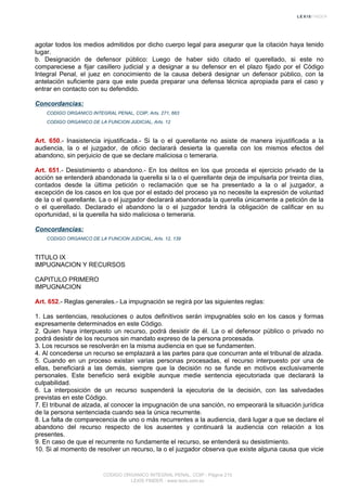 agotar todos los medios admitidos por dicho cuerpo legal para asegurar que la citación haya tenido
lugar.
b. Designación de defensor público: Luego de haber sido citado el querellado, si este no
compareciese a fijar casillero judicial y a designar a su defensor en el plazo fijado por el Código
Integral Penal, el juez en conocimiento de la causa deberá designar un defensor público, con la
antelación suficiente para que este pueda preparar una defensa técnica apropiada para el caso y
entrar en contacto con su defendido.
Concordancias:
CODIGO ORGANICO INTEGRAL PENAL, COIP, Arts. 271, 663
CODIGO ORGANICO DE LA FUNCION JUDICIAL, Arts. 12
Art. 650.- Inasistencia injustificada.- Si la o el querellante no asiste de manera injustificada a la
audiencia, la o el juzgador, de oficio declarará desierta la querella con los mismos efectos del
abandono, sin perjuicio de que se declare maliciosa o temeraria.
Art. 651.- Desistimiento o abandono.- En los delitos en los que proceda el ejercicio privado de la
acción se entenderá abandonada la querella si la o el querellante deja de impulsarla por treinta días,
contados desde la última petición o reclamación que se ha presentado a la o al juzgador, a
excepción de los casos en los que por el estado del proceso ya no necesite la expresión de voluntad
de la o el querellante. La o el juzgador declarará abandonada la querella únicamente a petición de la
o el querellado. Declarado el abandono la o el juzgador tendrá la obligación de calificar en su
oportunidad, si la querella ha sido maliciosa o temeraria.
Concordancias:
CODIGO ORGANICO DE LA FUNCION JUDICIAL, Arts. 12, 139
TITULO IX
IMPUGNACION Y RECURSOS
CAPITULO PRIMERO
IMPUGNACION
Art. 652.- Reglas generales.- La impugnación se regirá por las siguientes reglas:
1. Las sentencias, resoluciones o autos definitivos serán impugnables solo en los casos y formas
expresamente determinados en este Código.
2. Quien haya interpuesto un recurso, podrá desistir de él. La o el defensor público o privado no
podrá desistir de los recursos sin mandato expreso de la persona procesada.
3. Los recursos se resolverán en la misma audiencia en que se fundamenten.
4. Al concederse un recurso se emplazará a las partes para que concurran ante el tribunal de alzada.
5. Cuando en un proceso existan varias personas procesadas, el recurso interpuesto por una de
ellas, beneficiará a las demás, siempre que la decisión no se funde en motivos exclusivamente
personales. Este beneficio será exigible aunque medie sentencia ejecutoriada que declarará la
culpabilidad.
6. La interposición de un recurso suspenderá la ejecutoria de la decisión, con las salvedades
previstas en este Código.
7. El tribunal de alzada, al conocer la impugnación de una sanción, no empeorará la situación jurídica
de la persona sentenciada cuando sea la única recurrente.
8. La falta de comparecencia de uno o más recurrentes a la audiencia, dará lugar a que se declare el
abandono del recurso respecto de los ausentes y continuará la audiencia con relación a los
presentes.
9. En caso de que el recurrente no fundamente el recurso, se entenderá su desistimiento.
10. Si al momento de resolver un recurso, la o el juzgador observa que existe alguna causa que vicie
CODIGO ORGANICO INTEGRAL PENAL, COIP - Página 215
LEXIS FINDER - www.lexis.com.ec
 