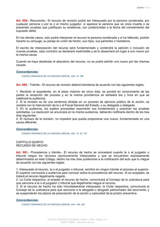 Art. 659.- Recurrente.- El recurso de revisión podrá ser interpuesto por la persona condenada, por
cualquier persona o por la o el mismo juzgador, si aparece la persona que se creía muerta o se
presentan pruebas que justifiquen su existencia, con posterioridad a la fecha del cometimiento del
supuesto delito.
En los demás casos, solo podrá interponer el recurso la persona condenada y si ha fallecido, podrán
hacerlo su cónyuge, su pareja en unión de hecho, sus hijos, sus parientes o herederos.
El escrito de interposición del recurso será fundamentado y contendrá la petición o inclusión de
nuevas pruebas, caso contrario se declarará inadmisible y se lo desechará sin lugar a uno nuevo por
la misma causa.
Cuando se haya declarado el abandono del recurso, no se podrá admitir uno nuevo por las mismas
causas.
Concordancias:
CODIGO ORGANICO DE LA FUNCION JUDICIAL, Arts. 15, 186
Art. 660.- Trámite.- El recurso de revisión deberá tramitarse de acuerdo con las siguientes reglas:
1. Recibido el expediente, en el plazo máximo de cinco días, se pondrá en conocimiento de las
partes la recepción del proceso y en la misma providencia se señalará día y hora en que se
celebrará la audiencia.
2. Si la revisión es de una sentencia dictada en un proceso de ejercicio público de la acción, se
contará con la intervención de la o el Fiscal General del Estado, o su delegada o delegado.
3. En la audiencia, los sujetos procesales expondrán sus fundamentos y practican las pruebas
solicitadas. La resolución se anunciará en la misma audiencia, debiendo notificarla dentro de los tres
días siguientes.
4. El rechazo de la revisión, no impedirá que pueda proponerse una nueva, fundamentada en una
causa diferente.
Concordancias:
CODIGO ORGANICO DE LA FUNCION JUDICIAL, Arts. 15, 32, 197
CAPITULO QUINTO
RECURSO DE HECHO
Art. 661.- Procedencia y trámite.- El recurso de hecho se concederá cuando la o el juzgador o
tribunal niegue los recursos oportunamente interpuestos y que se encuentren expresamente
determinados en este Código, dentro los tres días posteriores a la notificación del auto que lo niegue
de acuerdo con las siguientes reglas:
1. Interpuesto el recurso, la o el juzgador o tribunal, remitirá sin ningún trámite el proceso al superior.
El superior convocará a audiencia para conocer sobre la procedencia del recurso. Si es aceptado, se
tratará el recurso ilegalmente negado.
2. La Corte respectiva, al aceptar el recurso de hecho, comunicará al Consejo de la Judicatura para
que sancione a la o al juzgador o tribunal que ilegalmente niegue el recurso.
3. Si el recurso de hecho ha sido infundadamente interpuesto, la Corte respectiva, comunicará al
Consejo de la Judicatura para que sancione a la abogada o abogado patrocinador del recurrente; y
se suspenderán los plazos de prescripción de la acción y caducidad de la prisión preventiva.
Concordancias:
CODIGO ORGANICO DE LA FUNCION JUDICIAL, Arts. 148, 336
CODIGO ORGANICO INTEGRAL PENAL, COIP - Página 219
LEXIS FINDER - www.lexis.com.ec
 
