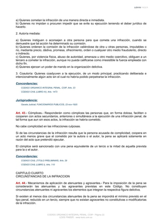 a) Quienes cometan la infracción de una manera directa e inmediata.
b) Quienes no impidan o procuren impedir que se evite su ejecución teniendo el deber jurídico de
hacerlo.
2. Autoría mediata:
a) Quienes instiguen o aconsejen a otra persona para que cometa una infracción, cuando se
demuestre que tal acción ha determinado su comisión.
b) Quienes ordenen la comisión de la infracción valiéndose de otra u otras personas, imputables o
no, mediante precio, dádiva, promesa, ofrecimiento, orden o cualquier otro medio fraudulento, directo
o indirecto.
c) Quienes, por violencia física, abuso de autoridad, amenaza u otro medio coercitivo, obliguen a un
tercero a cometer la infracción, aunque no pueda calificarse como irresistible la fuerza empleada con
dicho fin.
d) Quienes ejerzan un poder de mando en la organización delictiva.
3. Coautoría: Quienes coadyuven a la ejecución, de un modo principal, practicando deliberada e
intencionalmente algún acto sin el cual no habría podido perpetrarse la infracción.
Concordancias:
CODIGO ORGANICO INTEGRAL PENAL, COIP, Arts. 23
CODIGO CIVIL (LIBRO IV), Arts. 1473
Jurisprudencia:
Gaceta Judicial, FUNCIONARIOS PUBLICOS, 22-nov-1920
Art. 43.- Cómplices.- Responderán como cómplices las personas que, en forma dolosa, faciliten o
cooperen con actos secundarios, anteriores o simultáneos a la ejecución de una infracción penal, de
tal forma que aun sin esos actos, la infracción se habría cometido.
No cabe complicidad en las infracciones culposas.
Si de las circunstancias de la infracción resulta que la persona acusada de complicidad, coopera en
un acto menos grave que el cometido por la autora o el autor, la pena se aplicará solamente en
razón del acto que pretendió ejecutar.
El cómplice será sancionado con una pena equivalente de un tercio a la mitad de aquella prevista
para la o el autor.
Concordancias:
CODIGO CIVIL (TITULO PRELIMINAR), Arts. 29
CODIGO CIVIL (LIBRO I), Arts. 110
CAPITULO CUARTO
CIRCUNSTANCIAS DE LA INFRACCION
Art. 44.- Mecanismos de aplicación de atenuantes y agravantes.- Para la imposición de la pena se
considerarán las atenuantes y las agravantes previstas en este Código. No constituyen
circunstancias atenuantes ni agravantes los elementos que integran la respectiva figura delictiva.
Si existen al menos dos circunstancias atenuantes de la pena se impondrá el mínimo previsto en el
tipo penal, reducido en un tercio, siempre que no existan agravantes no constitutivas o modificatorias
de la infracción.
CODIGO ORGANICO INTEGRAL PENAL, COIP - Página 22
LEXIS FINDER - www.lexis.com.ec
 
