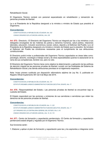 Rehabilitación Social.
El Organismo Técnico contará con personal especializado en rehabilitación y reinserción de
personas privadas de libertad.
La o el Presidente de la República designará a la ministra o ministro de Estado que presidirá el
Organismo.
Concordancias:
CONSTITUCION DE LA REPUBLICA DEL ECUADOR, Arts. 202
CODIGO ORGANICO DE LA FUNCION JUDICIAL, Arts. 235
Art. 675.- Directorio.- El Directorio del Organismo Técnico se integrará por las o los ministros o sus
delegados encargados de las materias de justicia y derechos humanos, salud pública, relaciones
laborales, educación, inclusión económica y social, cultura, deporte y el Defensor del Pueblo. La o el
Presidente de la República designará a la ministra o ministro de Estado que lo presidirá. Se brindará
al Defensor del Pueblo las condiciones necesarias para el cumplimiento de sus atribuciones
constitucionales.
El Directorio podrá invitar a profesionales del Organismo Técnico capacitados en áreas tales como:
psicología, derecho, sociología o trabajo social y de otras especialidades quienes lo asesorarán en la
rama de sus competencias, tendrán voz, pero no voto.
El Directorio del Organismo Técnico tiene como objetivo la determinación y aplicación de las políticas
de atención integral de las personas privadas de libertad; cumplir con las finalidades del Sistema de
Rehabilitación Social y las demás atribuciones previstas en el reglamento respectivo.
Nota: Inciso primero sustituido por disposición reformatoria séptima de Ley No. 0, publicada en
Registro Oficial Suplemento 481 de 6 de Mayo del 2019 .
Concordancias:
CONSTITUCION DE LA REPUBLICA DEL ECUADOR, Arts. 151
ESTATUTO REGIMEN JURIDICO ADMINISTRATIVO FUNCION EJECUTIVA, ERJAFE, Arts. 17
Art. 676.- Responsabilidad del Estado.- Las personas privadas de libertad se encuentran bajo la
custodia del Estado.
El Estado responderá por las acciones u omisiones de sus servidoras o servidores que violen los
derechos de las personas privadas de libertad.
Concordancias:
CONSTITUCION DE LA REPUBLICA DEL ECUADOR, Arts. 11, 233
ESTATUTO REGIMEN JURIDICO ADMINISTRATIVO FUNCION EJECUTIVA, ERJAFE, Arts. 17
LEY ORGANICA DE LA CONTRALORIA GENERAL DEL ESTADO, Arts. 5, 45
CODIGO ORGANICO DE LA FUNCION JUDICIAL, Arts. 15, 33, 110
Art. 677.- Centro de formación y capacitación penitenciaria.- El Centro de formación y capacitación
penitenciaria estará dirigido y regulado por el Organismo Técnico.
Sus funciones serán:
1. Elaborar y aplicar el plan de formación y capacitación para las y los aspirantes a integrarse como
CODIGO ORGANICO INTEGRAL PENAL, COIP - Página 224
LEXIS FINDER - www.lexis.com.ec
 