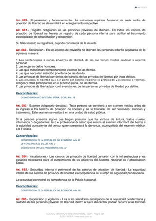 Art. 680.- Organización y funcionamiento.- La estructura orgánica funcional de cada centro de
privación de libertad se desarrollará en el reglamento respectivo.
Art. 681.- Registro obligatorio de las personas privadas de libertad.- En todos los centros de
privación de libertad se llevará un registro de cada persona interna para facilitar el tratamiento
especializado de rehabilitación y reinserción.
Su fallecimiento se registrará, dejando constancia de la muerte.
Art. 682.- Separación.- En los centros de privación de libertad, las personas estarán separadas de la
siguiente manera:
1. Las sentenciadas a penas privativas de libertad, de las que tienen medida cautelar o apremio
personal.
2. Las mujeres de los hombres.
3. Las que manifiestan comportamiento violento de las demás.
4. Las que necesitan atención prioritaria de las demás.
5. Las privadas de libertad por delitos de tránsito, de las privadas de libertad por otros delitos.
6. Las privadas de libertad que son parte del sistema nacional de protección y asistencia a víctimas,
testigos y otros participantes en el proceso penal, de las demás.
7. Las privadas de libertad por contravenciones, de las personas privadas de libertad por delitos.
Concordancias:
CODIGO ORGANICO INTEGRAL PENAL, COIP, Arts. 19
Art. 683.- Examen obligatorio de salud.- Toda persona se someterá a un examen médico antes de
su ingreso a los centros de privación de libertad y se le brindará, de ser necesario, atención y
tratamiento. Este examen se realizará en una unidad de salud pública.
Si la persona presenta signos que hagan presumir que fue víctima de tortura, tratos crueles,
inhumanos o degradantes; la o el profesional de salud que realiza el examen informará del hecho a
la autoridad competente del centro, quien presentará la denuncia, acompañada del examen médico,
a la Fiscalía.
Concordancias:
CONSTITUCION DE LA REPUBLICA DEL ECUADOR, Arts. 32
LEY ORGANICA DE SALUD, Arts. 3
CODIGO CIVIL (TITULO PRELIMINAR), Arts. 32
Art. 684.- Instalaciones.- Los centros de privación de libertad contarán con la infraestructura y los
espacios necesarios para el cumplimiento de los objetivos del Sistema Nacional de Rehabilitación
Social.
Art. 685.- Seguridad interna y perimetral de los centros de privación de libertad.- La seguridad
interna de los centros de privación de libertad es competencia del cuerpo de seguridad penitenciaria.
La seguridad perimetral es competencia de la Policía Nacional.
Concordancias:
CONSTITUCION DE LA REPUBLICA DEL ECUADOR, Arts. 163
Art. 686.- Supervisión y vigilancia.- Las o los servidores encargados de la seguridad penitenciaria y
custodia de las personas privadas de libertad, dentro o fuera del centro, podrán recurrir a las técnicas
CODIGO ORGANICO INTEGRAL PENAL, COIP - Página 226
LEXIS FINDER - www.lexis.com.ec
 