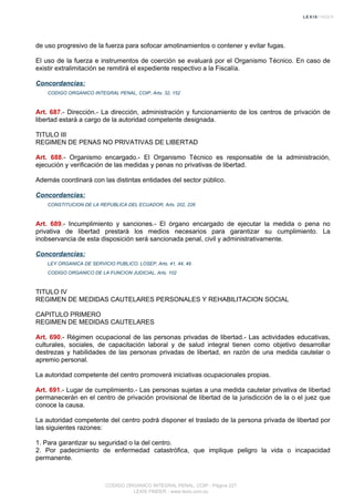 de uso progresivo de la fuerza para sofocar amotinamientos o contener y evitar fugas.
El uso de la fuerza e instrumentos de coerción se evaluará por el Organismo Técnico. En caso de
existir extralimitación se remitirá el expediente respectivo a la Fiscalía.
Concordancias:
CODIGO ORGANICO INTEGRAL PENAL, COIP, Arts. 32, 152
Art. 687.- Dirección.- La dirección, administración y funcionamiento de los centros de privación de
libertad estará a cargo de la autoridad competente designada.
TITULO III
REGIMEN DE PENAS NO PRIVATIVAS DE LIBERTAD
Art. 688.- Organismo encargado.- El Organismo Técnico es responsable de la administración,
ejecución y verificación de las medidas y penas no privativas de libertad.
Además coordinará con las distintas entidades del sector público.
Concordancias:
CONSTITUCION DE LA REPUBLICA DEL ECUADOR, Arts. 202, 226
Art. 689.- Incumplimiento y sanciones.- El órgano encargado de ejecutar la medida o pena no
privativa de libertad prestará los medios necesarios para garantizar su cumplimiento. La
inobservancia de esta disposición será sancionada penal, civil y administrativamente.
Concordancias:
LEY ORGANICA DE SERVICIO PUBLICO, LOSEP, Arts. 41, 44, 49
CODIGO ORGANICO DE LA FUNCION JUDICIAL, Arts. 102
TITULO IV
REGIMEN DE MEDIDAS CAUTELARES PERSONALES Y REHABILITACION SOCIAL
CAPITULO PRIMERO
REGIMEN DE MEDIDAS CAUTELARES
Art. 690.- Régimen ocupacional de las personas privadas de libertad.- Las actividades educativas,
culturales, sociales, de capacitación laboral y de salud integral tienen como objetivo desarrollar
destrezas y habilidades de las personas privadas de libertad, en razón de una medida cautelar o
apremio personal.
La autoridad competente del centro promoverá iniciativas ocupacionales propias.
Art. 691.- Lugar de cumplimiento.- Las personas sujetas a una medida cautelar privativa de libertad
permanecerán en el centro de privación provisional de libertad de la jurisdicción de la o el juez que
conoce la causa.
La autoridad competente del centro podrá disponer el traslado de la persona privada de libertad por
las siguientes razones:
1. Para garantizar su seguridad o la del centro.
2. Por padecimiento de enfermedad catastrófica, que implique peligro la vida o incapacidad
permanente.
CODIGO ORGANICO INTEGRAL PENAL, COIP - Página 227
LEXIS FINDER - www.lexis.com.ec
 