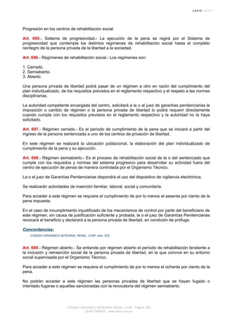 Progresión en los centros de rehabilitación social
Art. 695.- Sistema de progresividad.- La ejecución de la pena se regirá por el Sistema de
progresividad que contempla los distintos regímenes de rehabilitación social hasta el completo
reintegro de la persona privada de la libertad a la sociedad.
Art. 696.- Regímenes de rehabilitación social.- Los regímenes son:
1. Cerrado.
2. Semiabierto.
3. Abierto.
Una persona privada de libertad podrá pasar de un régimen a otro en razón del cumplimiento del
plan individualizado, de los requisitos previstos en el reglamento respectivo y el respeto a las normas
disciplinarias.
La autoridad competente encargada del centro, solicitará a la o al juez de garantías penitenciarias la
imposición o cambio de régimen o la persona privada de libertad lo podrá requerir directamente
cuando cumpla con los requisitos previstos en el reglamento respectivo y la autoridad no la haya
solicitado.
Art. 697.- Régimen cerrado.- Es el período de cumplimiento de la pena que se iniciará a partir del
ingreso de la persona sentenciada a uno de los centros de privación de libertad.
En este régimen se realizará la ubicación poblacional, la elaboración del plan individualizado de
cumplimiento de la pena y su ejecución.
Art. 698.- Régimen semiabierto.- Es el proceso de rehabilitación social de la o del sentenciado que
cumple con los requisitos y normas del sistema progresivo para desarrollar su actividad fuera del
centro de ejecución de penas de manera controlada por el Organismo Técnico.
La o el juez de Garantías Penitenciarias dispondrá el uso del dispositivo de vigilancia electrónica.
Se realizarán actividades de inserción familiar, laboral, social y comunitaria.
Para acceder a este régimen se requiere el cumplimiento de por lo menos el sesenta por ciento de la
pena impuesta.
En el caso de incumplimiento injustificado de los mecanismos de control por parte del beneficiario de
este régimen, sin causa de justificación suficiente y probada, la o el juez de Garantías Penitenciarias
revocará el beneficio y declarará a la persona privada de libertad, en condición de prófuga.
Concordancias:
CODIGO ORGANICO INTEGRAL PENAL, COIP, Arts. 522
Art. 699.- Régimen abierto.- Se entiende por régimen abierto el período de rehabilitación tendiente a
la inclusión y reinserción social de la persona privada de libertad, en la que convive en su entorno
social supervisada por el Organismo Técnico.
Para acceder a este régimen se requiere el cumplimiento de por lo menos el ochenta por ciento de la
pena.
No podrán acceder a este régimen las personas privadas de libertad que se hayan fugado o
intentado fugarse o aquellas sancionadas con la revocatoria del régimen semiabierto.
CODIGO ORGANICO INTEGRAL PENAL, COIP - Página 229
LEXIS FINDER - www.lexis.com.ec
 
