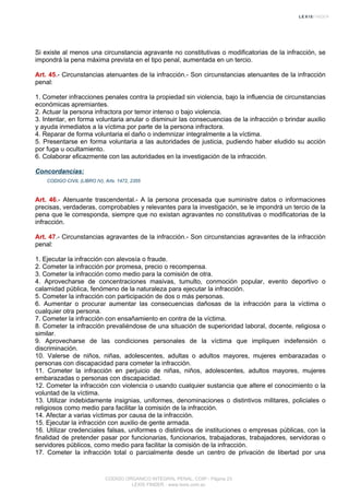 Si existe al menos una circunstancia agravante no constitutivas o modificatorias de la infracción, se
impondrá la pena máxima prevista en el tipo penal, aumentada en un tercio.
Art. 45.- Circunstancias atenuantes de la infracción.- Son circunstancias atenuantes de la infracción
penal:
1. Cometer infracciones penales contra la propiedad sin violencia, bajo la influencia de circunstancias
económicas apremiantes.
2. Actuar la persona infractora por temor intenso o bajo violencia.
3. Intentar, en forma voluntaria anular o disminuir las consecuencias de la infracción o brindar auxilio
y ayuda inmediatos a la víctima por parte de la persona infractora.
4. Reparar de forma voluntaria el daño o indemnizar integralmente a la víctima.
5. Presentarse en forma voluntaria a las autoridades de justicia, pudiendo haber eludido su acción
por fuga u ocultamiento.
6. Colaborar eficazmente con las autoridades en la investigación de la infracción.
Concordancias:
CODIGO CIVIL (LIBRO IV), Arts. 1472, 2355
Art. 46.- Atenuante trascendental.- A la persona procesada que suministre datos o informaciones
precisas, verdaderas, comprobables y relevantes para la investigación, se le impondrá un tercio de la
pena que le corresponda, siempre que no existan agravantes no constitutivas o modificatorias de la
infracción.
Art. 47.- Circunstancias agravantes de la infracción.- Son circunstancias agravantes de la infracción
penal:
1. Ejecutar la infracción con alevosía o fraude.
2. Cometer la infracción por promesa, precio o recompensa.
3. Cometer la infracción como medio para la comisión de otra.
4. Aprovecharse de concentraciones masivas, tumulto, conmoción popular, evento deportivo o
calamidad pública, fenómeno de la naturaleza para ejecutar la infracción.
5. Cometer la infracción con participación de dos o más personas.
6. Aumentar o procurar aumentar las consecuencias dañosas de la infracción para la víctima o
cualquier otra persona.
7. Cometer la infracción con ensañamiento en contra de la víctima.
8. Cometer la infracción prevaliéndose de una situación de superioridad laboral, docente, religiosa o
similar.
9. Aprovecharse de las condiciones personales de la víctima que impliquen indefensión o
discriminación.
10. Valerse de niños, niñas, adolescentes, adultas o adultos mayores, mujeres embarazadas o
personas con discapacidad para cometer la infracción.
11. Cometer la infracción en perjuicio de niñas, niños, adolescentes, adultos mayores, mujeres
embarazadas o personas con discapacidad.
12. Cometer la infracción con violencia o usando cualquier sustancia que altere el conocimiento o la
voluntad de la víctima.
13. Utilizar indebidamente insignias, uniformes, denominaciones o distintivos militares, policiales o
religiosos como medio para facilitar la comisión de la infracción.
14. Afectar a varias víctimas por causa de la infracción.
15. Ejecutar la infracción con auxilio de gente armada.
16. Utilizar credenciales falsas, uniformes o distintivos de instituciones o empresas públicas, con la
finalidad de pretender pasar por funcionarias, funcionarios, trabajadoras, trabajadores, servidoras o
servidores públicos, como medio para facilitar la comisión de la infracción.
17. Cometer la infracción total o parcialmente desde un centro de privación de libertad por una
CODIGO ORGANICO INTEGRAL PENAL, COIP - Página 23
LEXIS FINDER - www.lexis.com.ec
 