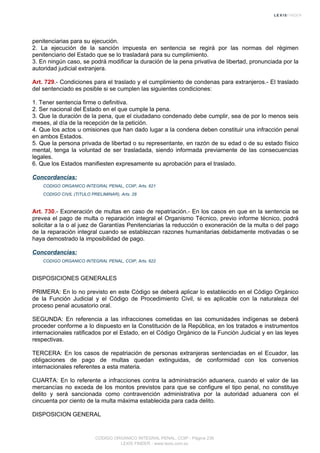 penitenciarias para su ejecución.
2. La ejecución de la sanción impuesta en sentencia se regirá por las normas del régimen
penitenciario del Estado que se lo trasladará para su cumplimiento.
3. En ningún caso, se podrá modificar la duración de la pena privativa de libertad, pronunciada por la
autoridad judicial extranjera.
Art. 729.- Condiciones para el traslado y el cumplimiento de condenas para extranjeros.- El traslado
del sentenciado es posible si se cumplen las siguientes condiciones:
1. Tener sentencia firme o definitiva.
2. Ser nacional del Estado en el que cumple la pena.
3. Que la duración de la pena, que el ciudadano condenado debe cumplir, sea de por lo menos seis
meses, al día de la recepción de la petición.
4. Que los actos u omisiones que han dado lugar a la condena deben constituir una infracción penal
en ambos Estados.
5. Que la persona privada de libertad o su representante, en razón de su edad o de su estado físico
mental, tenga la voluntad de ser trasladada, siendo informada previamente de las consecuencias
legales.
6. Que los Estados manifiesten expresamente su aprobación para el traslado.
Concordancias:
CODIGO ORGANICO INTEGRAL PENAL, COIP, Arts. 621
CODIGO CIVIL (TITULO PRELIMINAR), Arts. 28
Art. 730.- Exoneración de multas en caso de repatriación.- En los casos en que en la sentencia se
prevea el pago de multa o reparación integral el Organismo Técnico, previo informe técnico, podrá
solicitar a la o al juez de Garantías Penitenciarias la reducción o exoneración de la multa o del pago
de la reparación integral cuando se establezcan razones humanitarias debidamente motivadas o se
haya demostrado la imposibilidad de pago.
Concordancias:
CODIGO ORGANICO INTEGRAL PENAL, COIP, Arts. 622
DISPOSICIONES GENERALES
PRIMERA: En lo no previsto en este Código se deberá aplicar lo establecido en el Código Orgánico
de la Función Judicial y el Código de Procedimiento Civil, si es aplicable con la naturaleza del
proceso penal acusatorio oral.
SEGUNDA: En referencia a las infracciones cometidas en las comunidades indígenas se deberá
proceder conforme a lo dispuesto en la Constitución de la República, en los tratados e instrumentos
internacionales ratificados por el Estado, en el Código Orgánico de la Función Judicial y en las leyes
respectivas.
TERCERA: En los casos de repatriación de personas extranjeras sentenciadas en el Ecuador, las
obligaciones de pago de multas quedan extinguidas, de conformidad con los convenios
internacionales referentes a esta materia.
CUARTA: En lo referente a infracciones contra la administración aduanera, cuando el valor de las
mercancías no exceda de los montos previstos para que se configure el tipo penal, no constituye
delito y será sancionada como contravención administrativa por la autoridad aduanera con el
cincuenta por ciento de la multa máxima establecida para cada delito.
DISPOSICION GENERAL
CODIGO ORGANICO INTEGRAL PENAL, COIP - Página 236
LEXIS FINDER - www.lexis.com.ec
 