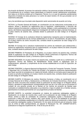 de privación de libertad, el proceso de evaluación médica a las personas privadas de libertad que, en
el cumplimiento de su condena, hayan desarrollado un trastorno mental, debidamente comprobado.
Con base en el informe emitido por el Organismo Técnico, la o el Juez de garantías penitenciarias
dispondrá el traslado de estas personas a un centro de salud mental a fin de que procedan con el
tratamiento adecuado.
Las y los servidores que incumplan esta disposición serán sancionados de acuerdo con la ley.
OCTAVA: La Fiscalía General del Estado, en coordinación con las instituciones involucradas en el
sistema, dictará y aprobará los reglamentos para la regulación, implementación y dirección del
sistema nacional de protección y asistencia de víctimas, testigos y otros participantes en el proceso
penal y del Sistema especializado integral de investigación de medicina legal y ciencias forenses, en
el plazo máximo de sesenta días, contados desde la publicación de este Código en el Registro
Oficial.
NOVENA: El Consejo de la Judicatura dictará los reglamentos necesarios para la implementación,
aplicación y cumplimiento de las normas establecidas en el Libro II, Procedimiento, de este Código,
en el plazo máximo de ciento cincuenta días, contados desde la publicación de este Código en el
Registro Oficial.
DECIMA: El Consejo de la Judicatura implementará los centros de mediación para adolescentes y
dictará los reglamentos necesarios para su implementación, en el plazo máximo de ciento cincuenta
días, contados desde la publicación de este Código.
DECIMO PRIMERA: El Presidente de la República, en el plazo máximo de sesenta días, contados
desde la publicación de este Código en el Registro Oficial conformará el Organismo Técnico del
Sistema de Rehabilitación Social, y nombrará a quien lo presidirá.
DECIMO SEGUNDA: En el plazo máximo de sesenta días, contados a partir de su conformación, el
Organismo Técnico del Sistema de Rehabilitación Social dictará el reglamento para la
implementación, aplicación y cumplimiento de las normas establecidas en el Libro III, Ejecución, de
este Código.
DECIMO TERCERA: La Agencia Nacional de Regulación y Control del Transporte Terrestre, Tránsito
y Seguridad Vial, la Comisión de Tránsito del Ecuador y los gobiernos autónomos descentralizados
que hayan asumido la competencia en materia de tránsito, dictarán la normativa para la ejecución de
la pena no privativa de libertad, en el plazo máximo de sesenta días, contados desde la publicación
de este Código en el Registro Oficial.
DECIMO CUARTA: El Ministerio de Justicia, Derechos Humanos y Cultos, en coordinación con el
Consejo Nacional de la Niñez y Adolescencia y el Ministerio de Inclusión Económica y Social, en el
plazo de ciento cincuenta días contados desde la publicación de este Código en el Registro Oficial,
dictará y aprobará la reglamentación correspondiente para que las o los niños que se encuentren al
cuidado de una persona privada de la libertad en los centros de privación de libertad sean
reubicados en establecimientos adecuados a sus derechos o bajo el cuidado de un familiar cercano,
garantizando el contacto permanente con sus progenitores privados de libertad.
DECIMO QUINTA: La autoridad competente en materia de sustancias catalogadas sujetas a
fiscalización, en el plazo de noventa días a partir de la publicación de este Código en el Registro
Oficial, emitirá la tabla de cantidades de sustancias catalogadas sujetas a fiscalización para
producción o tráfico de mínima, mediana, alta y gran escala, con el fin de establecer la normativa
referente a las cantidades establecidas en la Sección sobre los delitos por producción o tráfico ilícito
de sustancias catalogadas sujetas a fiscalización. En los casos de tenencia para el consumo, hasta
que se emita la tabla correspondiente, se aplicará la Resolución No. 001 CONSEP-CD-2013,
publicada en el Segundo Suplemento No. 19 de 20 de junio de 2013.
CODIGO ORGANICO INTEGRAL PENAL, COIP - Página 238
LEXIS FINDER - www.lexis.com.ec
 