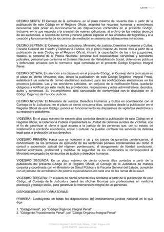 DECIMO SEXTA: El Consejo de la Judicatura, en el plazo máximo de noventa días a partir de la
publicación de este Código en el Registro Oficial, asignará los recursos humanos y económicos
necesarios para poner en funcionamiento las disposiciones contenidas en el presente Código,
Inclusive, en lo que respecta a la creación de nuevas judicaturas, al archivo de los medios técnicos
de las audiencias, al sistema de turnos y horario judicial especial en las unidades de flagrancia y a la
creación y funcionamiento de los centros de mediación en materia de adolescentes infractores.
DECIMO SEPTIMA: El Consejo de la Judicatura, Ministerio de Justicia, Derechos Humanos y Cultos,
Fiscalía General del Estado y Defensoría Pública, en el plazo máximo de treinta días a partir de la
publicación de este Código en el Registro Oficial, iniciará la capacitación de las y los juzgadores,
fiscales, al personal de la Policía Nacional, personal civil especializado, servidoras y servidores
judiciales, personal que conforma el Sistema Nacional de Rehabilitación Social, defensores públicos
y defensores privados con la normativa legal contenida en el presente Código Orgánico Integral
Penal.
DECIMO OCTAVA: En atención a lo dispuesto en el presente Código, el Consejo de la Judicatura en
el plazo de ciento cincuenta días, desde la publicación de este Código Orgánico Integral Penal,
establecerá un sistema de correo electrónico exclusivo para las notificaciones electrónicas en los
procesos judiciales. Las y los servidores judiciales, sin perjuicio de la notificación física, quedarán
obligados a notificar por este medio las providencias, resoluciones y actos administrativos, decretos,
autos y sentencias. Su incumplimiento será sancionado de conformidad con lo dispuesto en el
Código Orgánico de Función Judicial.
DECIMO NOVENA: El Ministerio de Justicia, Derechos Humanos y Cultos en coordinación con el
Consejo de la Judicatura, en el plazo de ciento cincuenta días, contados desde la publicación en el
Registro Oficial de este Código, pondrá en funcionamiento los dispositivos de vigilancia electrónica y
su respectiva plataforma.
VIGESIMA: En el plazo máximo de sesenta días contados desde la publicación de este Código en el
Registro Oficial, la Defensoría Pública implementará la Unidad de Defensa Jurídica de Víctimas, con
el fin de garantizar el pleno e igual acceso a la justicia de las personas que, por su estado de
indefensión o condición económica, social o cultural, no puedan contratar los servicios de defensa
legal para la protección de sus derechos.
VIGESIMO PRIMERA: Hasta que se nombren a las y los jueces de garantías penitenciarias, el
conocimiento de los procesos de ejecución de las sentencias penales condenatorias así como el
control y supervisión judicial del régimen penitenciario, el otorgamiento de libertad condicional,
libertad controlada, prelibertad y medidas de seguridad de los condenados le corresponderá al
Ministerio encargado de los asuntos de justicia y derechos humanos.
VIGESIMO SEGUNDA: En un plazo máximo de ciento ochenta días contados a partir de la
publicación del presente Código en el Registro Oficial, el Consejo de la Judicatura de manera
conjunta y coordinada con el Ministerio de Salud Pública y la Fiscalía General del Estado, cumplirán
con el proceso de acreditación de peritos especializados en cada una de las ramas de la salud.
VIGESIMO TERCERA: En el plazo de ciento ochenta días contados a partir de la publicación de este
Código, el Consejo de la Judicatura creará las oficinas técnicas con profesionales en medicina
psicología y trabajo social, para garantizar la intervención integral de las personas.
DISPOSICIONES REFORMATORIAS
PRIMERA: Sustitúyanse en todas las disposiciones del ordenamiento jurídico nacional en lo que
diga:
1. "Código Penal", por "Código Orgánico Integral Penal"
2. "Código de Procedimiento Penal", por "Código Orgánico Integral Penal"
CODIGO ORGANICO INTEGRAL PENAL, COIP - Página 239
LEXIS FINDER - www.lexis.com.ec
 