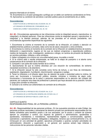 persona internada en el mismo.
18. Encontrarse la o el autor perseguido o prófugo por un delito con sentencia condenatoria en firme.
19. Aprovechar su condición de servidora o servidor público para el cometimiento de un delito.
Concordancias:
CONSTITUCION DE LA REPUBLICA DEL ECUADOR, Arts. 54
LEY ORGANICA DE DEFENSA DEL CONSUMIDOR, Arts. 4
CODIGO DE LA NIÑEZ Y ADOLESCENCIA, Arts. 46, 193
Art. 48.- Circunstancias agravantes en las infracciones contra la integridad sexual y reproductiva, la
integridad y la libertad personal.- Para las infracciones contra la integridad sexual y reproductiva, la
integridad y la libertad personal, además de las previstas en el artículo precedente, son
circunstancias agravantes específicas las siguientes:
1. Encontrarse la víctima al momento de la comisión de la infracción, al cuidado o atención en
establecimientos públicos o privados, tales como los de salud, educación u otros similares.
2. Encontrarse la víctima al momento de la comisión de la infracción en establecimientos de turismo,
distracción o esparcimiento, lugares en los que se realicen programas o espectáculos públicos,
medios de transporte, culto, investigación, asistencia o refugio, en centros de privación de libertad o
en recintos policiales, militares u otros similares.
3. Haber contagiado a la víctima con una enfermedad grave, incurable o mortal.
4. Si la víctima está o resulta embarazada, se halla en la etapa de puerperio o si aborta como
consecuencia de la comisión de la infracción.
5. Compartir o ser parte del núcleo familiar de la víctima.
6. Aprovecharse de que la víctima atraviesa por una situación de vulnerabilidad, de extrema
necesidad económica o de abandono.
7. Si la infracción sexual ha sido cometida como forma de tortura, o con fines de intimidación,
explotación, degradación, humillación, discriminación, venganza o castigo.
8. Tener la infractora o el infractor algún tipo de relación de poder o autoridad sobre la víctima, tal
como ser: funcionaria o funcionario público, docente, ministras o ministros de algún culto,
funcionarios o funcionarias de la salud o personas responsables en la atención del cuidado del
paciente; por cualquier otra clase de profesional o persona que haya abusado de su posición, función
o cargo para cometer la infracción.
9. Conocer a la víctima con anterioridad a la comisión de la infracción.
Concordancias:
CONSTITUCION DE LA REPUBLICA DEL ECUADOR, Arts. 32, 81
LEY ORGANICA DE LA CONTRALORIA GENERAL DEL ESTADO, Arts. 41
LEY ORGANICA DE SERVICIO PUBLICO, LOSEP, Arts. 22
CAPITULO QUINTO
RESPONSABILIDAD PENAL DE LA PERSONA JURIDICA
Art. 49.- Responsabilidad de las personas jurídicas.- En los supuestos previstos en este Código, las
personas jurídicas nacionales o extranjeras de derecho privado son penalmente responsables por los
delitos cometidos para beneficio propio o de sus asociados, por la acción u omisión de quienes
ejercen su propiedad o control, sus órganos de gobierno o administración, apoderadas o
apoderados, mandatarias o mandatarios, representantes legales o convencionales, agentes,
operadoras u operadores, factores, delegadas o delegados, terceros que contractualmente o no, se
inmiscuyen en una actividad de gestión, ejecutivos principales o quienes cumplan actividades de
administración, dirección y supervisión y, en general, por quienes actúen bajo órdenes o
instrucciones de las personas naturales citadas.
CODIGO ORGANICO INTEGRAL PENAL, COIP - Página 24
LEXIS FINDER - www.lexis.com.ec
 