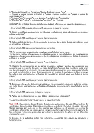 3. "Código de Ejecución de Penas", por "Código Orgánico Integral Penal"
4. "Juezas y jueces penales ordinarios" o "juezas y jueces penales", por "juezas y jueces de
garantías penales"
5. "Imputado" por "procesado" y en la que diga "imputados", por "procesados"
6. "Ofendido" por "víctima" y en la que diga "ofendidos", por "víctimas.
SEGUNDA: En el Código Orgánico de la Función Judicial, refórmense las siguientes disposiciones:
1. En el artículo 108 después del numeral 8, agréguese el siguiente numeral:
"9. Quien no notifique oportunamente providencias, resoluciones y actos administrativos, decretos,
autos y sentencias."
2. En el artículo 109, sustitúyase el numeral 8 por el siguiente:
"8. Haber recibido condena en firme como autor o cómplice de un delito doloso reprimido con pena
de privación de la libertad."
3. En el artículo 109, agréguense los siguientes numerales:
"17. No comparecer a una audiencia, excepto por caso fortuito o fuerza mayor.
18. No citar o notificar a las personas investigadas cuando lo han solicitado en las investigaciones
previas; o, a las personas procesadas, en las investigaciones procesales, por delitos de ejercicio
público de la acción."
4. En el artículo 130, sustitúyase el numeral 7, por el siguiente:
"7. Disponer la comparecencia de las partes procesales, testigos y peritos, cuya presencia sea
necesaria para el desarrollo del juicio, por medio de la Policía Nacional. Esta medida no podrá tener
una duración superior a veinticuatro horas, pero podrá reiterarse cuantas veces sea necesario hasta
que se dé cumplimiento a la orden de comparecencia, sin perjuicio de que la jueza o el juez imponga
la multa de dos salarios básicos unificados del trabajador en general, salvo caso fortuito o fuerza
mayor."
5. En el artículo 131, sustitúyase el numeral 5 por el siguiente:
"5. Sancionar a las y a los defensores privados que no comparezcan a cualquier audiencia judicial,
con multa de dos salarios básicos unificados del trabajador en general, salvo caso fortuito o fuerza
mayor."
6. En el artículo 131, agréguese el siguiente numeral:
"6. Aplicar las demás sanciones que este Código y otras normas establezcan."
7. A continuación del artículo 147, agréguese el siguiente artículo:
"Art. 147.1.- Sistema único de coordinación de audiencias y diligencias.- Se crea el Sistema único de
coordinación de audiencias y diligencias compuesto por un sistema informático integrado y personal
técnico asignado por cada uno de los órganos que participan en el proceso, que permita la
coordinación eficaz entre los sujetos, partes y órganos auxiliares para el cumplimiento oportuno de
las audiencias y diligencias procesales, para observar estrictamente los plazos en las diferentes
etapas del proceso.
El Consejo de la Judicatura dictará los reglamentos necesarios para regular su estructura y
funcionamiento."
CODIGO ORGANICO INTEGRAL PENAL, COIP - Página 240
LEXIS FINDER - www.lexis.com.ec
 