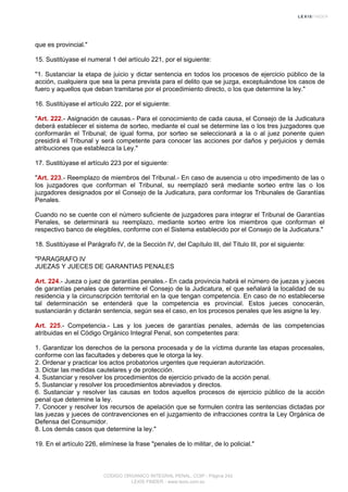 que es provincial."
15. Sustitúyase el numeral 1 del artículo 221, por el siguiente:
"1. Sustanciar la etapa de juicio y dictar sentencia en todos los procesos de ejercicio público de la
acción, cualquiera que sea la pena prevista para el delito que se juzga, exceptuándose los casos de
fuero y aquellos que deban tramitarse por el procedimiento directo, o los que determine la ley."
16. Sustitúyase el artículo 222, por el siguiente:
"Art. 222.- Asignación de causas.- Para el conocimiento de cada causa, el Consejo de la Judicatura
deberá establecer el sistema de sorteo, mediante el cual se determine las o los tres juzgadores que
conformarán el Tribunal; de igual forma, por sorteo se seleccionará a la o al juez ponente quien
presidirá el Tribunal y será competente para conocer las acciones por daños y perjuicios y demás
atribuciones que establezca la Ley."
17. Sustitúyase el artículo 223 por el siguiente:
"Art. 223.- Reemplazo de miembros del Tribunal.- En caso de ausencia u otro impedimento de las o
los juzgadores que conforman el Tribunal, su reemplazó será mediante sorteo entre las o los
juzgadores designados por el Consejo de la Judicatura, para conformar los Tribunales de Garantías
Penales.
Cuando no se cuente con el número suficiente de juzgadores para integrar el Tribunal de Garantías
Penales, se determinará su reemplazo, mediante sorteo entre los miembros que conforman el
respectivo banco de elegibles, conforme con el Sistema establecido por el Consejo de la Judicatura."
18. Sustitúyase el Parágrafo IV, de la Sección IV, del Capítulo III, del Título III, por el siguiente:
"PARAGRAFO IV
JUEZAS Y JUECES DE GARANTIAS PENALES
Art. 224.- Jueza o juez de garantías penales.- En cada provincia habrá el número de juezas y jueces
de garantías penales que determine el Consejo de la Judicatura, el que señalará la localidad de su
residencia y la circunscripción territorial en la que tengan competencia. En caso de no establecerse
tal determinación se entenderá que la competencia es provincial. Estos jueces conocerán,
sustanciarán y dictarán sentencia, según sea el caso, en los procesos penales que les asigne la ley.
Art. 225.- Competencia.- Las y los jueces de garantías penales, además de las competencias
atribuidas en el Código Orgánico Integral Penal, son competentes para:
1. Garantizar los derechos de la persona procesada y de la víctima durante las etapas procesales,
conforme con las facultades y deberes que le otorga la ley.
2. Ordenar y practicar los actos probatorios urgentes que requieran autorización.
3. Dictar las medidas cautelares y de protección.
4. Sustanciar y resolver los procedimientos de ejercicio privado de la acción penal.
5. Sustanciar y resolver los procedimientos abreviados y directos.
6. Sustanciar y resolver las causas en todos aquellos procesos de ejercicio público de la acción
penal que determine la ley.
7. Conocer y resolver los recursos de apelación que se formulen contra las sentencias dictadas por
las juezas y jueces de contravenciones en el juzgamiento de infracciones contra la Ley Orgánica de
Defensa del Consumidor.
8. Los demás casos que determine la ley."
19. En el artículo 226, elimínese la frase "penales de lo militar, de lo policial."
CODIGO ORGANICO INTEGRAL PENAL, COIP - Página 242
LEXIS FINDER - www.lexis.com.ec
 