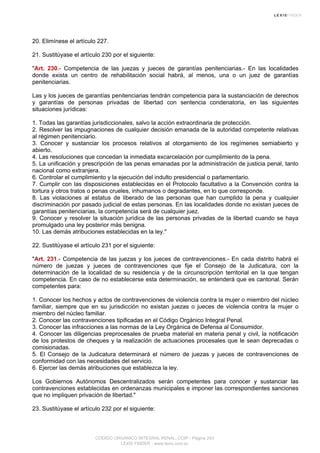 20. Elimínese el artículo 227.
21. Sustitúyase el artículo 230 por el siguiente:
"Art. 230.- Competencia de las juezas y jueces de garantías penitenciarias.- En las localidades
donde exista un centro de rehabilitación social habrá, al menos, una o un juez de garantías
penitenciarias.
Las y los jueces de garantías penitenciarias tendrán competencia para la sustanciación de derechos
y garantías de personas privadas de libertad con sentencia condenatoria, en las siguientes
situaciones jurídicas:
1. Todas las garantías jurisdiccionales, salvo la acción extraordinaria de protección.
2. Resolver las impugnaciones de cualquier decisión emanada de la autoridad competente relativas
al régimen penitenciario.
3. Conocer y sustanciar los procesos relativos al otorgamiento de los regímenes semiabierto y
abierto.
4. Las resoluciones que concedan la inmediata excarcelación por cumplimiento de la pena.
5. La unificación y prescripción de las penas emanadas por la administración de justicia penal, tanto
nacional como extranjera.
6. Controlar el cumplimiento y la ejecución del indulto presidencial o parlamentario.
7. Cumplir con las disposiciones establecidas en el Protocolo facultativo a la Convención contra la
tortura y otros tratos o penas crueles, inhumanos o degradantes, en lo que corresponde.
8. Las violaciones al estatus de liberado de las personas que han cumplido la pena y cualquier
discriminación por pasado judicial de estas personas. En las localidades donde no existan jueces de
garantías penitenciarias, la competencia será de cualquier juez.
9. Conocer y resolver la situación jurídica de las personas privadas de la libertad cuando se haya
promulgado una ley posterior más benigna.
10. Las demás atribuciones establecidas en la ley."
22. Sustitúyase el artículo 231 por el siguiente:
"Art. 231.- Competencia de las juezas y los jueces de contravenciones.- En cada distrito habrá el
número de juezas y jueces de contravenciones que fije el Consejo de la Judicatura, con la
determinación de la localidad de su residencia y de la circunscripción territorial en la que tengan
competencia. En caso de no establecerse esta determinación, se entenderá que es cantonal. Serán
competentes para:
1. Conocer los hechos y actos de contravenciones de violencia contra la mujer o miembro del núcleo
familiar, siempre que en su jurisdicción no existan juezas o jueces de violencia contra la mujer o
miembro del núcleo familiar.
2. Conocer las contravenciones tipificadas en el Código Orgánico Integral Penal.
3. Conocer las infracciones a las normas de la Ley Orgánica de Defensa al Consumidor.
4. Conocer las diligencias preprocesales de prueba material en materia penal y civil, la notificación
de los protestos de cheques y la realización de actuaciones procesales que le sean deprecadas o
comisionadas.
5. El Consejo de la Judicatura determinará el número de juezas y jueces de contravenciones de
conformidad con las necesidades del servicio.
6. Ejercer las demás atribuciones que establezca la ley.
Los Gobiernos Autónomos Descentralizados serán competentes para conocer y sustanciar las
contravenciones establecidas en ordenanzas municipales e imponer las correspondientes sanciones
que no impliquen privación de libertad."
23. Sustitúyase el artículo 232 por el siguiente:
CODIGO ORGANICO INTEGRAL PENAL, COIP - Página 243
LEXIS FINDER - www.lexis.com.ec
 