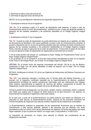 3. Elimínese el último inciso del artículo 63.
4. Elimínese el segundo inciso del artículo 64.
SEXTA: En la Ley de Migración refórmense las siguientes disposiciones:
1. Sustitúyase el artículo 24 por el siguiente:
"Art. 24.- Si el extranjero sujeto a la acción de deportación está detenido, la jueza o juez de
contravenciones previo al inicio del procedimiento, solicitará al juez o jueza de garantías penales la
adopción de las medidas cautelares y de protección aplicables en el Código Orgánico Integral
Penal."
2. Sustitúyase el artículo 31 por el siguiente:
"Art. 31.- Cuando la orden de deportación no pueda efectuarse por tratarse de un apátrida, por falta
de documentos de identidad u otra causa justificada, la jueza o juez de contravenciones actuante, lo
pondrá a disposición de la o el juez de garantías penales para que sustituya la prisión preventiva por
algunas de las medidas cautelares y de protección establecidas en el Código Orgánico Integral
Penal, mientras se logre la ejecución de la orden de deportación. Transcurrido el plazo de tres años
sin que se ejecute la orden de deportación se regularizará su permanencia en el país."
3. En el inciso primero del artículo 37, sustitúyase la frase "Código de Procedimiento Penal" por la
frase "Código Orgánico Integral Penal."
4. En el artículo 37, en el numeral IV, al final del inciso primero reemplácese la frase "en el Capítulo
III del Título IV del Código Penal", por la frase "en el Código Orgánico Integral Penal.
SEPTIMA: En el primer inciso del segundo innumerado del artículo 138 de la Ley de Minería,
sustitúyase la frase "con las penas aplicables al delito de perjurio" por la frase "con el Código
Orgánico Integral Penal.
OCTAVA: Sustitúyase el artículo 121 de la Ley Orgánica de Instituciones del Sistema Financiero por
el siguiente:
"Art. 121.- Las personas naturales o jurídicas que no forman parte del sistema financiero y no
cuenten con el respectivo certificado expedido por la Superintendencia de Bancos, quedarán
expresamente prohibidas de realizar operaciones reservadas para las instituciones que integran
dicho sistema, especialmente la captación de recursos del público, exceptuando la emisión de
obligaciones cuando esta proceda al amparo de la Ley de Mercado de Valores.
Tampoco podrán hacer propaganda o uso de avisos, carteles, recibos, membretes, títulos o cualquier
otro medio que sugiera que el negocio de dicha persona es de giro financiero o de seguros. La
Superintendencia expedirá el reglamento sobre esta materia.
En el caso que, a juicio de la Superintendencia, se pueda presumir que existe una infracción a lo
dispuesto en este artículo, la Superintendencia tendrá, respecto de los presuntos infractores las
mismas facultades de inspección que esta ley confiere respecto de las instituciones controladas.
La Superintendencia ordenará la suspensión de las operaciones financieras que se realicen en
contravención a este artículo. Además, aplicará a las personas que las efectúen una multa
equivalente al diez por ciento (10%) de las operaciones de captación de fondos del público que estas
hayan realizado, la que no podrá ser inferior, en ningún caso, al equivalente a 10.000 UVCs.
La imposición de sanciones, en ningún caso relevará al infractor del cumplimiento de las
obligaciones asumidas.
CODIGO ORGANICO INTEGRAL PENAL, COIP - Página 247
LEXIS FINDER - www.lexis.com.ec
 