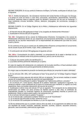 DECIMO TERCERA: En la Ley contra la Violencia a la Mujer y la Familia, sustitúyase el artículo 3 por
el siguiente:
"Art. 3.- Ambito de Aplicación.- Se consideran miembros del núcleo familiar el cónyuge o la cónyuge,
a la pareja en unión de hecho o unión libre, conviviente, ascendientes, descendientes, hermanas,
hermanos, parientes hasta el segundo grado de afinidad y personas con las que se mantenga, o
haya mantenido vínculos familiares, íntimos, afectivos, conyugales, de convivencia, noviazgo o
cohabiten.
DECIMO CUARTA: En el Código Orgánico de la Niñez y Adolescencia refórmense las siguientes
disposiciones:
1. Al final del artículo 259 agréguese la frase "y los Juzgados de Adolescentes Infractores."
2. Sustitúyase el artículo 262 por el siguiente:
"Art. 262.- Competencia de los Jueces de Adolescentes Infractores. Corresponde a los Jueces de
Adolescentes Infractores dentro de sus respectivas circunscripciones territoriales, el conocimiento y
resolución de los asuntos relacionados con la responsabilidad del adolescente que trata los Libros
Cuarto y Quinto.
En los cantones en los que no exista juez de adolescentes infractores corresponderá el conocimiento
de las causas al juez de la Familia, mujer, niñez y adolescencia."
3. A continuación del artículo 305 agréguese el siguiente artículo:
"Art. 305-a.- Comprobación de edad e identidad. La comprobación de la edad e identidad de los
adolescentes se realizará antes de la primera audiencia, para lo cual se recurrirá a:
1. Cualquier documento público de identificación; o,
2. La prueba científica pertinente realizada por un perito.
En caso de negativa del adolescente a la realización de la prueba científica, el fiscal solicitará orden
judicial para la práctica de la pericia garantizando el debido proceso.
En ningún caso se decretará la privación de libertad para efectos de comprobar la edad o identidad."
4. En los artículos 306, 308 y 327 sustitúyase la frase "la ley penal" por "el Código Orgánico Integral
Penal."
5. Sustitúyase el inciso segundo del artículo 308 por el siguiente: "No se tomará medidas si existen
causas de inculpabilidad o causas de exención de responsabilidad."
6. En el artículo 315 sustitúyase la palabra "abogados" por "defensores públicos o privados."
7. En el artículo 317, inciso tercero, después de la palabra "destruido." agréguese lo siguiente: "La
sentencia original o copia certificada de la misma se conservará para mantener un registro con fines
estadísticos, para una posible interposición del recurso de revisión."
8. Sustitúyase el último inciso del artículo 317 por el siguiente: "Con excepción de los adolescentes
sentenciados por delitos con pena privativa de libertad superior a diez años, el certificado de
antecedentes penales no contendrá registros de infracciones cometidas mientras la persona era
adolescente. Quién lo realice estará sujeto a las sanciones de Ley."
9. En el artículo 323 elimínese la palabra "inculpado."
10. En el artículo 326, sustitúyase la palabra "Director" por la de "Coordinador."
11. En el artículo 329 elimínese la frase "preliminar o a la."
12. En el artículo 330 sustitúyase los literales a y b por los siguientes:
"a) De los adolescentes que no cumplen catorce años de edad, en el juzgamiento de delitos de robo
con resultado de muerte, homicidio, asesinato, femicidio, sicariato, violación, secuestro extorsivo,
genocidio, lesa humanidad y delincuencia organizada.
CODIGO ORGANICO INTEGRAL PENAL, COIP - Página 250
LEXIS FINDER - www.lexis.com.ec
 