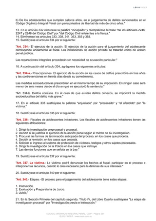 b) De los adolescentes que cumplen catorce años, en el juzgamiento de delitos sancionados en el
Código Orgánico Integral Penal con pena privativa de libertad de más de cinco años."
13. En el artículo 332 elimínese la palabra "inculpado" y reemplácese la frase "de los artículos 2246,
2247 y 2248 del Código Civil" por "del Código Civil referentes a la fianza."
14. Elimínense los artículos 333, 338, 341, 353, 355 y 358.
15. Sustitúyase el artículo 334 por el siguiente:
"Art. 334.- El ejercicio de la acción. El ejercicio de la acción para el juzgamiento del adolescente
corresponde únicamente al fiscal. Las infracciones de acción privada se tratarán como de acción
penal pública.
Las reparaciones integrales procederán sin necesidad de acusación particular."
16. A continuación del artículo 334, agréguese los siguientes artículos:
"Art. 334-a.- Prescripciones. El ejercicio de la acción en los casos de delitos prescribirá en tres años
y las contravenciones en treinta días desde su cometimiento.
Las medidas socioeducativas prescribirán en el mismo tiempo de su imposición. En ningún caso será
menor de seis meses desde el día en que se ejecutorió la sentencia."
"Art. 334-b. Delitos conexos. En el caso de que existan delitos conexos, se impondrá la medida
socioeducativa del delito más grave."
17. En el artículo 335 sustitúyase la palabra "enjuiciado" por "procesado" y "el ofendido" por "la
víctima."
18. Sustitúyase el artículo 336 por el siguiente:
"Art. 336.- Fiscales de adolescentes infractores. Los fiscales de adolescentes infractores tienen las
siguientes atribuciones:
1. Dirigir la investigación preprocesal y procesal.
2. Decidir si se justifica el ejercicio de la acción penal según el mérito de su investigación.
3. Procurar las formas de terminación anticipada del proceso, en los casos que proceda.
4. Decidir la remisión, en los casos que proceda.
5. Solicitar el ingreso al sistema de protección de víctimas, testigos y otros sujetos procesales.
6. Dirigir la investigación de la Policía en los casos que instruye.
7. Las demás funciones que se señala en la Ley."
19. Sustitúyase el artículo 337 por el siguiente:
"Art. 337. La víctima.- La víctima podrá denunciar los hechos al fiscal, participar en el proceso e
interponer los recursos, cuando lo crea necesario para la defensa de sus intereses."
20. Sustitúyase el artículo 340 por el siguiente:
"Art. 340.- Etapas.- El proceso para el juzgamiento del adolescente tiene estas etapas:
1. Instrucción.
2. Evaluación y Preparatoria de Juicio.
3. Juicio."
21. En la Sección Primera del capítulo segundo, Título IV, del Libro Cuarto sustitúyase "La etapa de
investigación procesal" por "Investigación previa e Instrucción."
CODIGO ORGANICO INTEGRAL PENAL, COIP - Página 251
LEXIS FINDER - www.lexis.com.ec
 