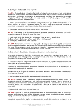 25. Sustitúyase el artículo 344 por el siguiente:
"Art. 344.- Conclusión de la Instrucción. Concluida la instrucción, si no se determina la existencia de
la infracción investigada o la responsabilidad del adolescente, el fiscal emitirá su dictamen abstentivo
por escrito y de manera motivada en un plazo máximo de cinco días solicitando al juzgador
competente dicte el sobreseimiento. En este caso, cesará de inmediato cualquier medida cautelar
que se dispuso en contra del adolescente.
En el caso que se determine la existencia del delito y se considere que el adolescente participó en el
hecho, solicitará al juzgador competente señale día y hora para la audiencia de evaluación y
preparatoria de juicio en la que el fiscal emitirá su dictamen acusatorio."
26. Sustitúyase el inciso primero del artículo 345 por el siguiente:
"Art. 345.- Conciliación. El fiscal podrá promover la conciliación siempre que el delito sea sancionado
con penas privativas de libertad de hasta diez años."
27. En el inciso tercero del artículo 345, elimínese la frase "de Niñez y Adolescencia."
28. En el artículo 346 elimínese la frase "de la Niñez y Adolescencia."
29. Sustitúyase el artículo 347 por el siguiente:
"Art. 347.- Conciliación promovida por el juzgador. El juzgador competente podrá promover un
acuerdo conciliatorio, siempre que el delito sea sancionado con penas privativas de libertad de hasta
diez años. Este se propondrá en la Audiencia de evaluación y preparatoria de juicio. Si se logra el
acuerdo conciliatorio, constará en acta conforme al artículo anterior."
30. En el artículo 348 sustitúyase el inciso segundo y tercero por los siguientes:
"El acuerdo conciliatorio alcanzado en audiencia de evaluación y preparatoria de juicio o la
aprobación por parte del juzgador del acuerdo promovido por el fiscal son obligatorios y una vez
cumplidos a cabalidad, ponen término al proceso.
En caso de incumplir las obligaciones contenidas en el acuerdo, el juzgador competente continuará
sustanciando el procedimiento inicial.
El período de cumplimiento de las obligaciones contraídas en la conciliación, no se imputará para el
cómputo de la prescripción de la acción.
Si una o más de las víctimas no aceptan la conciliación, continuará el enjuiciamiento y subsistirá su
derecho a resarcimiento."
31. A continuación del artículo 348, agréguese los siguientes artículos:
"Art. 348-a.- Mediación penal. La mediación permite el intercambio de opiniones entre la víctima y el
adolescente, durante el proceso, para que confronten sus puntos de vista y logren solucionar el
conflicto que mantienen. Podrá referirse a la reparación, restitución o resarcimiento de los perjuicios
causados; realización o abstención de determinada conducta; y, prestación de servicios a la
comunidad.
Procederá en los mismos casos de la conciliación."
Art. 348-b.- Solicitud. En cualquier momento hasta antes de la conclusión de la etapa de instrucción,
cualquier sujeto procesal podrá solicitar al juzgador, someter el caso a mediación. Una vez aceptado,
el juzgador remitirá a un centro de mediación especializado.
Los padres, representantes legales o responsables del cuidado del adolescente participarán en la
CODIGO ORGANICO INTEGRAL PENAL, COIP - Página 253
LEXIS FINDER - www.lexis.com.ec
 