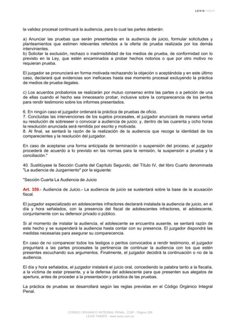 la validez procesal continuará la audiencia, para lo cual las partes deberán:
a) Anunciar las pruebas que serán presentadas en la audiencia de juicio, formular solicitudes y
planteamientos que estimen relevantes referidos a la oferta de prueba realizada por los demás
intervinientes.
b) Solicitar la exclusión, rechazo o inadmisibilidad de los medios de prueba, de conformidad con lo
previsto en la Ley, que estén encaminados a probar hechos notorios o que por otro motivo no
requieran prueba.
El juzgador se pronunciará en forma motivada rechazando la objeción o aceptándola y en este último
caso, declarará qué evidencias son ineficaces hasta ese momento procesal excluyendo la práctica
de medios de prueba ilegales.
c) Los acuerdos probatorios se realizarán por mutuo consenso entre las partes o a petición de una
de ellas cuando el hecho sea innecesario probar, inclusive sobre la comparecencia de los peritos
para rendir testimonio sobre los informes presentados.
6. En ningún caso el juzgador ordenará la práctica de pruebas de oficio.
7. Concluidas las intervenciones de los sujetos procesales, el juzgador anunciará de manera verbal
su resolución de sobreseer o convocar a audiencia de juicio; y, dentro de las cuarenta y ocho horas
la resolución anunciada será remitida por escrito y motivada.
8. Al final, se sentará la razón de la realización de la audiencia que recoge la identidad de los
comparecientes y la resolución del juzgador.
En caso de aceptarse una forma anticipada de terminación o suspensión del proceso, el juzgador
procederá de acuerdo a lo previsto en las normas para la remisión, la suspensión a prueba y la
conciliación."
40. Sustitúyase la Sección Cuarta del Capítulo Segundo, del Título IV, del libro Cuarto denominada
"La audiencia de Juzgamiento" por la siguiente:
"Sección Cuarta La Audiencia de Juicio
Art. 359.- Audiencia de Juicio.- La audiencia de juicio se sustentará sobre la base de la acusación
fiscal.
El juzgador especializado en adolescentes infractores declarará instalada la audiencia de juicio, en el
día y hora señalados, con la presencia del fiscal de adolescentes infractores, el adolescente,
conjuntamente con su defensor privado o público.
Si al momento de instalar la audiencia, el adolescente se encuentra ausente, se sentará razón de
este hecho y se suspenderá la audiencia hasta contar con su presencia. El juzgador dispondrá las
medidas necesarias para asegurar su comparecencia.
En caso de no comparecer todos los testigos o peritos convocados a rendir testimonio, el juzgador
preguntará a las partes procesales la pertinencia de continuar la audiencia con los que estén
presentes escuchando sus argumentos. Finalmente, el juzgador decidirá la continuación o no de la
audiencia.
El día y hora señalados, el juzgador instalará el juicio oral, concediendo la palabra tanto a la fiscalía,
a la víctima de estar presente, y a la defensa del adolescente para que presenten sus alegatos de
apertura, antes de proceder a la presentación y práctica de las pruebas.
La práctica de pruebas se desarrollará según las reglas previstas en el Código Orgánico Integral
Penal.
CODIGO ORGANICO INTEGRAL PENAL, COIP - Página 256
LEXIS FINDER - www.lexis.com.ec
 