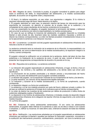 Art. 360.- Alegatos de cierre.- Concluida la prueba, el juzgador concederá la palabra para alegar
sobre la existencia del delito, la responsabilidad del adolescente y la medida socioeducativa
aplicable, de acuerdo con el siguiente orden y disposiciones:
1. El fiscal y la defensa expondrán, en ese orden, sus argumentos o alegatos. Si la víctima lo
requiriere intervendrá luego del fiscal. Habrá derecho a la réplica.
2. El juzgador delimitará en cada caso, la extensión máxima del tiempo de intervención para los
argumentos de conclusión, en atención al volumen de la prueba vista en la audiencia y la
complejidad de los cargos resultantes de los hechos contenidos en la acusación.
3. Una vez presentados los alegatos, el juzgador declarará la terminación del debate y deliberará
para anunciar la sentencia oral sobre la responsabilidad y la medida socioeducativa.
4. En caso de que se ratifique la inocencia del adolescente, el juzgador dispondrá su inmediata
libertad si está privado de ella, levantará todas las medidas cautelares impuestas y emitirá sin
dilación las órdenes correspondientes. La orden de libertad procederá inmediatamente incluso si no
se ha ejecutoriado la sentencia o se interponen recursos.
Art. 361.- La sentencia.- La decisión oral del juzgador especializado en adolescentes infractores será
reducida a escrito en sentencia.
La sentencia contendrá tanto la motivación de la existencia de la infracción, la responsabilidad o no
del adolescente, así como la determinación de la medida socioeducativa y la reparación integral a la
víctima, cuando corresponda.
El juzgador ordenará la notificación con el contenido de la sentencia, dentro del plazo de tres días
posteriores a la finalización de la audiencia de juicio. A partir de esta, correrá el término para
presentar las impugnaciones correspondientes de acuerdo a lo previsto en la Ley.
Art. 362.- Requisitos de la sentencia.- La sentencia contendrá:
1. La indicación del juzgador especializado en adolescentes infractores, el lugar, la fecha y hora en
que se emite; los nombres y los apellidos del adolescente y los demás datos que sirvan para
identificarlo.
2. La enunciación de las pruebas practicadas y la relación precisa y circunstanciada del hecho
punible y de los actos del adolescente que el juzgador considere probados.
3. La decisión del juzgador, con la exposición motivada de sus fundamentos de hecho y de derecho.
4. La parte resolutiva, con mención de las disposiciones legales aplicadas.
5. La indicación y duración de la medida socioeducativa; y, su forma de cumplimiento, cuando
corresponda.
6. La reparación integral y su forma de cumplimiento.
7. La existencia o no de una indebida actuación por parte del fiscal o defensor privado o público. En
tal caso se notificará la sentencia al Consejo de la Judicatura para el trámite correspondiente.
8. La orden de destruir las muestras de las sustancias por delitos de producción o tráfico ilícitos de
sustancias catalogadas sujetas a fiscalización.
9. La disposición a los Centros de adolescentes infractores o Unidades zonales de desarrollo integral
para adolescentes infractores de la obligación de reportar informes de seguimiento y de control de la
medida impuesta.
10. La firma del juzgador.
Art. 363.- Existencia de varios adolescentes sentenciados.- Si son varios los adolescentes
sentenciados, el juzgador debe referirse en la sentencia a cada uno de ellos e indicar si son autores
o cómplices; o, ratificar su inocencia. En este último caso, ordenará la cesación de todas las medidas
cautelares.
Art. 363-a.- Notificación.- Las resoluciones adoptadas por el juzgador especializado en adolescentes
infractores que restrinjan la libertad o aquellas que declaren la caducidad, suspensión, revocatoria o
la sustitución del internamiento preventivo, sobreseimiento, prescripción, así como la sentencia que
CODIGO ORGANICO INTEGRAL PENAL, COIP - Página 257
LEXIS FINDER - www.lexis.com.ec
 