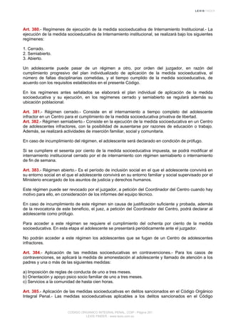 Art. 380.- Regímenes de ejecución de la medida socioeducativa de Internamiento Institucional.- La
ejecución de la medida socioeducativa de Internamiento institucional, se realizará bajo los siguientes
regímenes:
1. Cerrado.
2. Semiabierto.
3. Abierto.
Un adolescente puede pasar de un régimen a otro, por orden del juzgador, en razón del
cumplimiento progresivo del plan individualizado de aplicación de la medida socioeducativa, el
número de faltas disciplinarias cometidas, y el tiempo cumplido de la medida socioeducativa, de
acuerdo con los requisitos establecidos en el presente Código.
En los regímenes antes señalados se elaborará el plan individual de aplicación de la medida
socioeducativa y su ejecución, en los regímenes cerrado y semiabierto se regulará además su
ubicación poblacional.
Art. 381.- Régimen cerrado.- Consiste en el internamiento a tiempo completo del adolescente
infractor en un Centro para el cumplimiento de la medida socioeducativa privativa de libertad.
Art. 382.- Régimen semiabierto.- Consiste en la ejecución de la medida socioeducativa en un Centro
de adolescentes infractores, con la posibilidad de ausentarse por razones de educación o trabajo.
Además, se realizará actividades de inserción familiar, social y comunitaria.
En caso de incumplimiento del régimen, el adolescente será declarado en condición de prófugo.
Si se cumpliere el sesenta por ciento de la medida socioeducativa impuesta, se podrá modificar el
internamiento institucional cerrado por el de internamiento con régimen semiabierto o internamiento
de fin de semana.
Art. 383.- Régimen abierto.- Es el período de inclusión social en el que el adolescente convivirá en
su entorno social en el que el adolescente convivirá en su entorno familiar y social supervisado por el
Ministerio encargado de los asuntos de justicia y derechos humanos.
Este régimen puede ser revocado por el juzgador, a petición del Coordinador del Centro cuando hay
motivo para ello, en consideración de los informes del equipo técnico.
En caso de incumplimiento de este régimen sin causa de justificación suficiente y probada, además
de la revocatoria de este beneficio, el juez, a petición del Coordinador del Centro, podrá declarar al
adolescente como prófugo.
Para acceder a este régimen se requiere el cumplimiento del ochenta por ciento de la medida
socioeducativa. En esta etapa el adolescente se presentará periódicamente ante el juzgador.
No podrán acceder a este régimen los adolescentes que se fugan de un Centro de adolescentes
infractores.
Art. 384.- Aplicación de las medidas socioeducativas en contravenciones.- Para los casos de
contravenciones, se aplicará la medida de amonestación al adolescente y llamado de atención a los
padres y una o más de las siguientes medidas:
a) Imposición de reglas de conducta de uno a tres meses.
b) Orientación y apoyo psico socio familiar de uno a tres meses.
c) Servicios a la comunidad de hasta cien horas.
Art. 385.- Aplicación de las medidas socioeducativas en delitos sancionados en el Código Orgánico
Integral Penal.- Las medidas socioeducativas aplicables a los delitos sancionados en el Código
CODIGO ORGANICO INTEGRAL PENAL, COIP - Página 261
LEXIS FINDER - www.lexis.com.ec
 